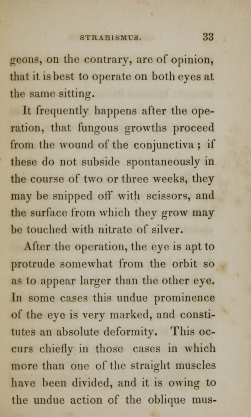 geons, on the contrary, are of opinion, that it is best to operate on both eyes at the same sitting. It frequently happens after the ope- ration, that fungous growths proceed from the wound of the conjunctiva ; if these do not subside spontaneously in the course of two or three weeks, they may be snipped off with scissors, and the surface from which they grow may be touched with nitrate of silver. After the operation, the eye is apt to protrude somewhat from the orbit so as to appear larger than the other eye. In some cases this undue prominence of the eye is very marked, and consti- tutes an absolute deformity. This oc- curs chiefly in those cases in which more than one of the straight muscles have been divided, and it is owing to the undue action of the oblique mus-