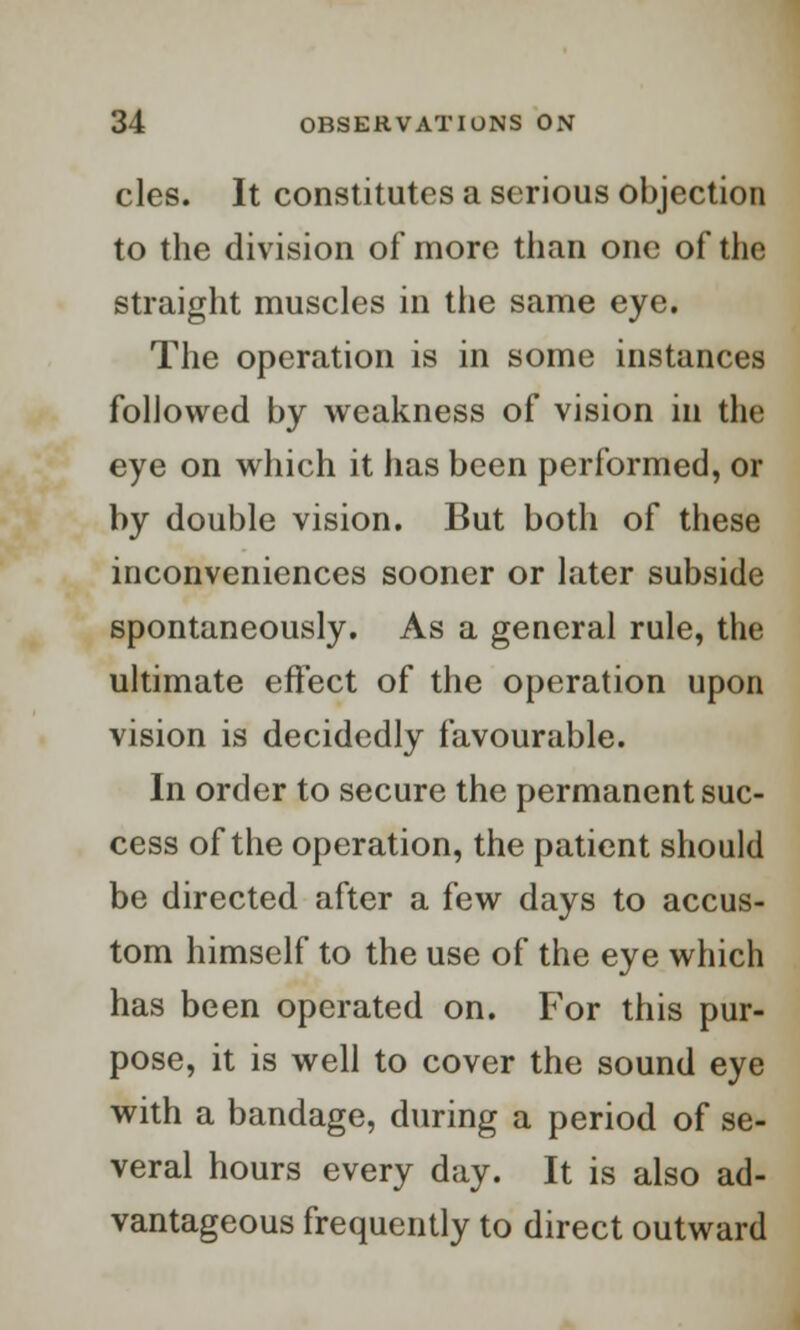 cles. It constitutes a serious objection to the division of more than one of the straight muscles in tiie same eye. The operation is in some instances followed by weakness of vision in the eye on which it has been performed, or by double vision. But both of these inconveniences sooner or later subside spontaneously. As a general rule, the ultimate effect of the operation upon vision is decidedly favourable. In order to secure the permanent suc- cess of the operation, the patient should be directed after a few days to accus- tom himself to the use of the eye which has been operated on. For this pur- pose, it is well to cover the sound eye with a bandage, during a period of se- veral hours every day. It is also ad- vantageous frequently to direct outward