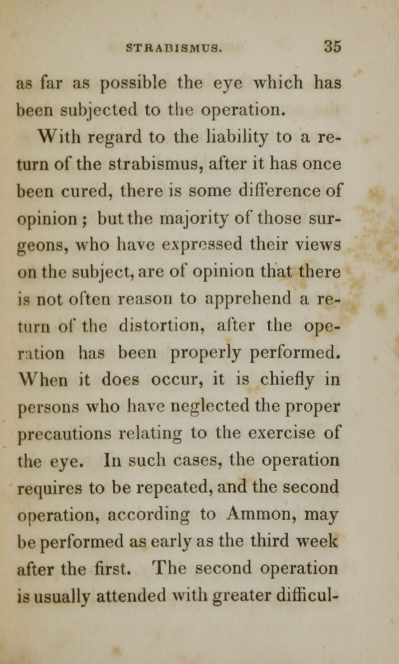 as far as possible the eye which has been subjected to the operation. With regard to the liability to a re- turn of the strabismus, after it has once been cured, there is some difference of opinion ; but the majority of those sur- geons, who have expressed their views on the subject, are of opinion that there is not often reason to apprehend a re- turn of the distortion, after the ope- ration has been properly performed. When it does occur, it is chiefly in persons who have neglected the proper precautions relating to the exercise of the eye. In such cases, the operation requires to be repeated, and the second operation, according to Ammon, may be performed as early as the third week after the first. The second operation is usually attended with greater difficul-