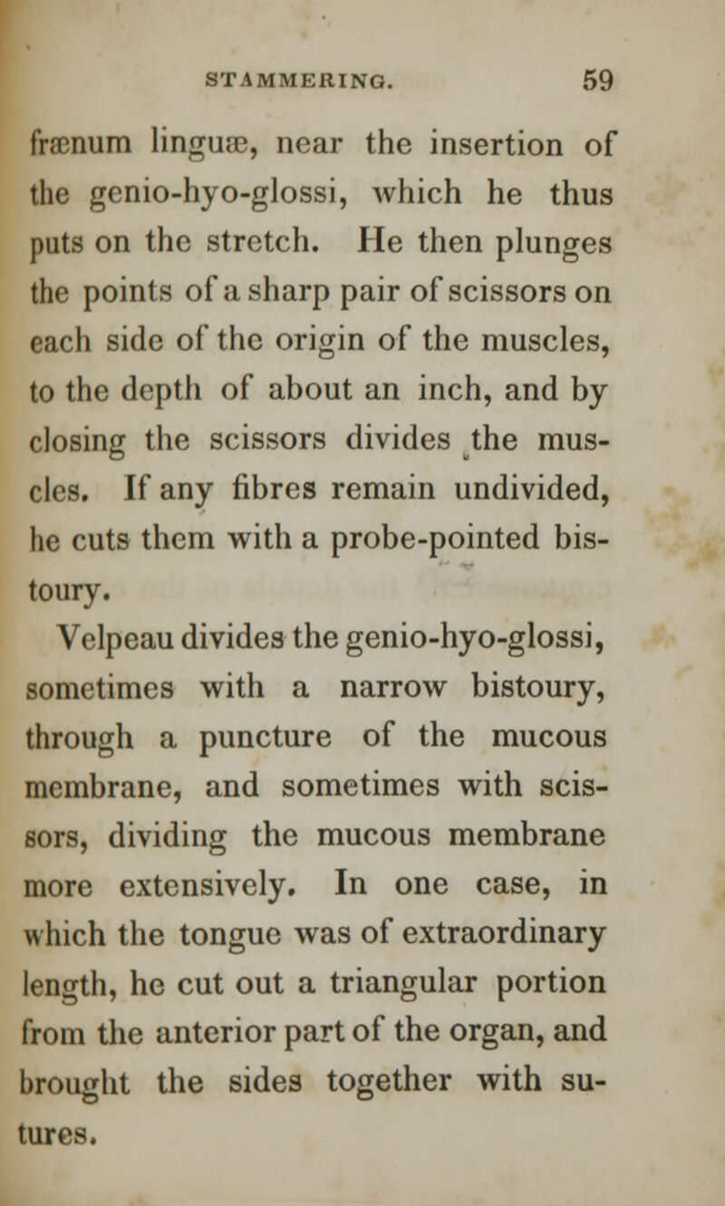 fraenum linguae, near the insertion of the genio-hyo-glossi, which he thus puts on the stretch. He then plunges the points of a sharp pair of scissors on each side of the origin of the muscles, to the depth of about an inch, and by closing the scissors divides the mus- cles. If any fibres remain undivided, he cuts them with a probe-pointed bis- toury. Velpeau divides the genio-hyo-glossi, sometimes with a narrow bistoury, through a puncture of the mucous membrane, and sometimes with scis- sors, dividing the mucous membrane more extensively. In one case, in which the tongue was of extraordinary length, he cut out a triangular portion from the anterior part of the organ, and brought the sides together with su- tures.