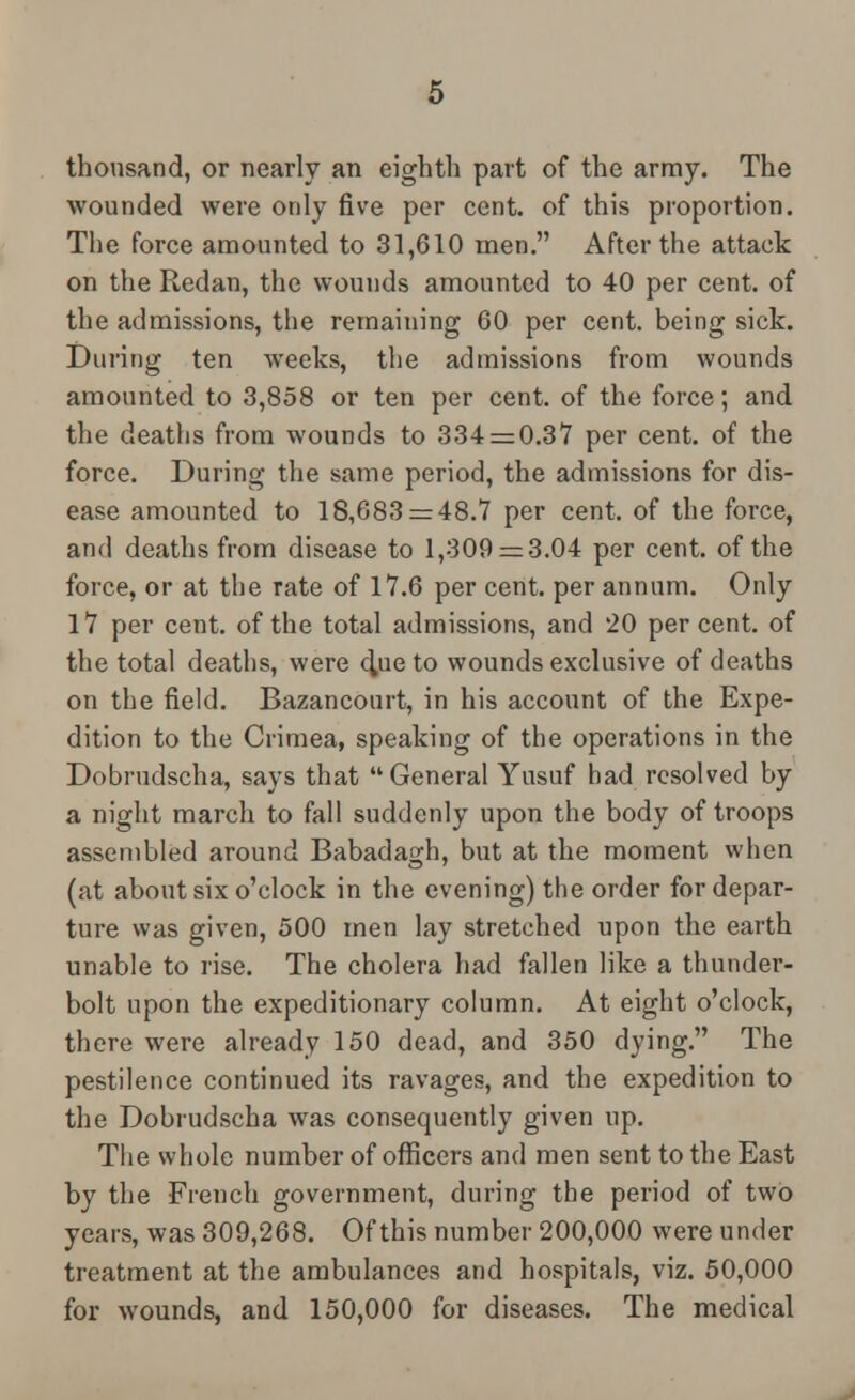 thousand, or nearly an eighth part of the array. The wounded were only five per cent, of this proportion. The force amounted to 31,610 men. After the attack on the Redan, the wounds amounted to 40 per cent, of the admissions, the remaining 60 per cent, being sick. During ten weeks, the admissions from wounds amounted to 3,858 or ten per cent, of the force; and the deaths from wounds to 334 = 0.37 per cent, of the force. During the same period, the admissions for dis- ease amounted to 18,683 = 48.7 per cent, of the force, and deaths from disease to 1,309 = 3.04 per cent, of the force, or at the rate of 17.6 per cent, per annum. Only 17 per cent, of the total admissions, and 20 percent, of the total deaths, were chue to wounds exclusive of deaths on the field. Bazancourt, in his account of the Expe- dition to the Crimea, speaking of the operations in the Dobrudscha, says that General Yusuf had resolved by a night march to fall suddenly upon the body of troops assembled around Babadagh, but at the moment when (at about six o'clock in the evening) the order for depar- ture was given, 500 men lay stretched upon the earth unable to rise. The cholera had fallen like a thunder- bolt upon the expeditionary column. At eight o'clock, there were already 150 dead, and 350 dying. The pestilence continued its ravages, and the expedition to the Dobrudscha was consequently given up. The whole number of officers and men sent to the East by the French government, during the period of two years, was 309,268. Of this number 200,000 were under treatment at the ambulances and hospitals, viz. 50,000 for wounds, and 150,000 for diseases. The medical