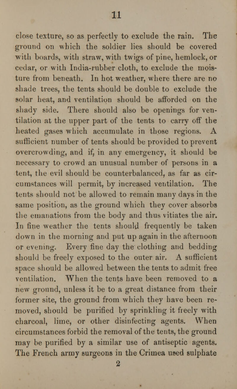 close texture, so as perfectly to exclude the rain. The ground on which the soldier lies should be covered with boards, with straw, with twigs of pine, hemlock, or cedar, or with India-rubber cloth, to exclude the mois- ture from beneath. In hot weather, where there are no shade trees, the tents should be double to exclude the solar heat, and ventilation should be afforded on the shady side. There should also be openings for ven- tilation at the upper part of the tents to cany off the heated gases which accumulate in those regions. A sufficient number of tents should be provided to prevent overcrowding, and if, in any emergency, it should be necessary to crowd an unusual number of persons in a tent, the evil should be counterbalanced, as far as cir- cumstances will permit, by increased ventilation. The tents should not be allowed to remain many days in the same position, as the ground which they cover absorbs the emanations from the body and thus vitiates the air. In fine weather the tents should frequently be taken down in the morning and put up again in the afternoon or evening. Every fine day the clothing and bedding should be freely exposed to the outer air. A sufficient space should be allowed between the tents to admit free ventilation. When the tents have been removed to a new ground, unless it be to a great distance from their former site, the ground from which they have been re- moved, should be purified by sprinkling it freely with charcoal, lime, or other disinfecting agents. When circumstances forbid the removal of the tents, the ground may be purified by a similar use of antiseptic agents. The French army surgeons in the Crimea used sulphate 2