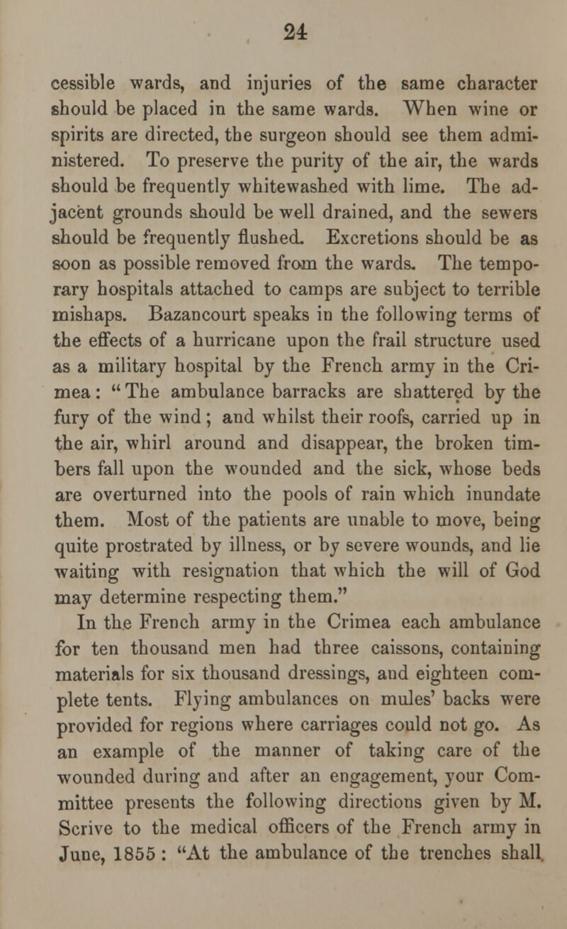 u cessible wards, and injuries of the same character should be placed in the same wards. When wine or spirits are directed, the surgeon should see them admi- nistered. To preserve the purity of the air, the wards should be frequently whitewashed with lime. The ad- jacent grounds should be well drained, and the sewers should be frequently flushed. Excretions should be as soon as possible removed from the wards. The tempo- rary hospitals attached to camps are subject to terrible mishaps. Bazancourt speaks in the following terms of the effects of a hurricane upon the frail structure used as a military hospital by the French army in the Cri- mea: The ambulance barracks are shattered by the fury of the wind ; and whilst their roofs, carried up in the air, whirl around and disappear, the broken tim- bers fall upon the wounded and the sick, whose beds are overturned into the pools of rain which inundate them. Most of the patients are unable to move, being quite prostrated by illness, or by severe wounds, and lie waiting with resignation that which the will of God may determine respecting them. In the French army in the Crimea each ambulance for ten thousand men had three caissons, containing materials for six thousand dressings, and eighteen com- plete tents. Flying ambulances on mules' backs were provided for regions where carriages could not go. As an example of the manner of taking care of the wounded during and after an engagement, your Com- mittee presents the following directions given by M. Scrive to the medical officers of the French army in June, 1855: At the ambulance of the trenches shall.