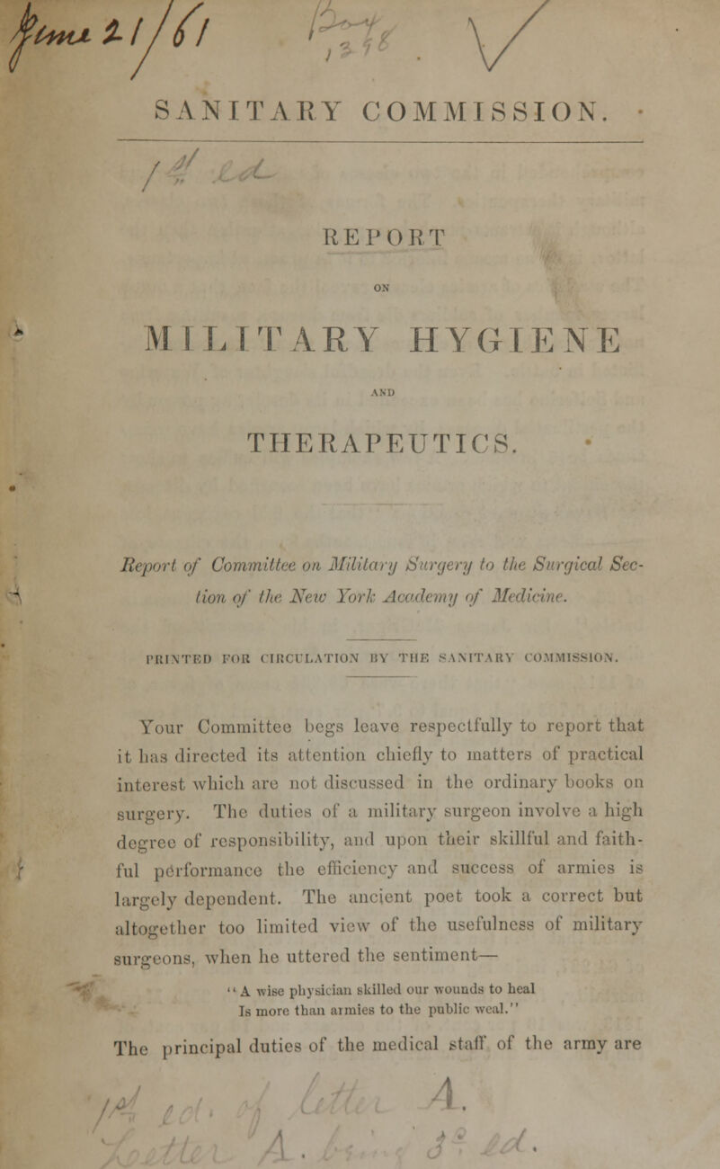 t+HJi SAN FARY COMMISSION / R E P 0 R T M ILTTARY HYGIENE THERAPEUTICS Report of Committee on Military Surgery to the Surgical Sec- lion of the New York Academy of Medici PRINTED FOR CIRCULATION BY THE SANITARY COMMISSION. Your Committee begs leave respectfully to report that it has directed its attention chiefly to matters of practical interest which are not discussed in the ordinary books on surgery. The duties of a military surgeon involve a high degree of responsibility, and upon their skillful and faith- ful performance the efficiency and success of armies is largely dependent. The ancient poet took a correct but altogether too limited view of the usefulness of military surgeons, when he uttered the sentiment—  A wise physician Bkilled our wounds to heal Is more than armies to the public weal. The principal duties of the medical stall' of the army are