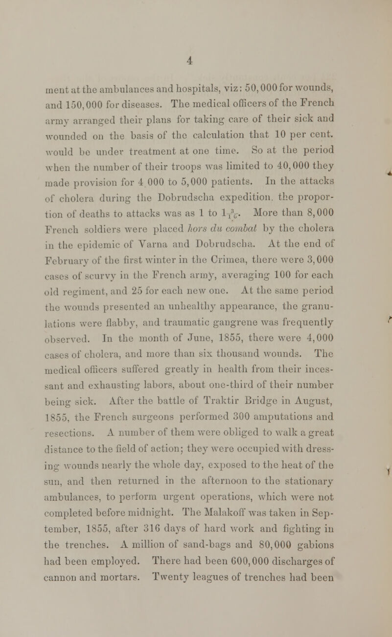 merit at the ambulances and hospitals, viz: 50,000 for wounds, and 150,000 for diseases. The medical officers of the French army arranged their plans for taking care of their sick and wounded on the basis of the calculation that 10 per cent- would be under treatment at one time. So at the period when the number of their troops was limited to 40,000 they made provision for 4 000 to 5,000 patients. In the attacks oi' cholera during the Dobrudscha expedition, the propor- tion of deaths to attacks was as 1 to 1TV More than 8,000 French soldiers were placed hors da combat by the cholera in the epidemic of Varna and Dobrudscha. At the end of February of the first winter in the Crimea, there were 3,000 cases of scurvy in the French army, averaging 100 for each old regiment, and 25 for each new one. At the same period the wounds presented an unhealthy appearance, the granu- lations were flabby, and traumatic gangrene was frequently ved. In the month of June, 1855, there were 4,000 cases of cholera, and more than six thousand wounds. The medical officers suffered greatly in health from their inces- sant and exhausting labors, about one-third of their number being sick. After the battle of Traktir Bridge in August, 1855, the French surgeons performed 300 amputations and resections. A number of them were obliged to walk a great distance to the field of action; they were occupied with dress- ounds nearly the whole day. exposed to the heat of the sun, and then returned in the afternoon to the stationary ambulances, to perform urgent operations, which were not completed before midnight. The Malakoff was taken in Sep- tember, 1855, after 31G days of hard work and fighting in the trenches. A million of sand-bags and 80,000 gabions had been employed. There had been 600,000 discharges of cannon and mortars. Twenty leagues of trenches had been