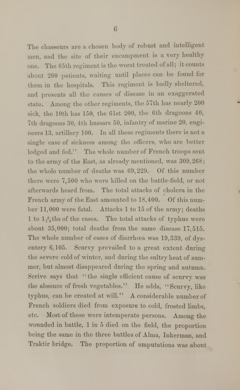 The chasseurs are a chosen body of robust and intelligent men, and the site of their encampment is a very healthy one. The 85th regiment is the worst treated of all; it counts about 200 patients, waiting until places can be found for them in the hospitals. This regiment is badly sheltered, and presents all the causes of disease in an exaggerated state. Among the other regiments, the 57th has nearly 200 sick, the 10th has 150, the Gist 200, the 6th dragoons 40, 7th dragoons 30, 4th hussars 50, infantry of marine 20, engi- neers 13, artillery 100. In all these regiments there is not a single case of sickness among the officers, who are better lodged and fed. The whole number of French troops sent to the army of the East, as already mentioned, was 309,2G8; the whole number of deaths was G9,229. Of this number there were 7,500 who were killed on the battle-field, or not afterwards heard from. The total attacks of cholera in the French army of the East amounted to 18,400. Of this num- ber 11,000 were fatal. Attacks 1 to 15 of the army; deaths 1 to lTG0ths of the cases. The total attacks of typhus were about 35,000; total deaths from the same disease 17,515. The whole number of cases of diarrhoea was 19,339, of dys- entery 6,105. Scurvy prevailed to a great extent during the severe cold of Avinter, and during the sultry heat of sum- mer, but almost disappeared during the spring and autumn. Scrive says that '' the single efficient cause of scurvy was the absence of fresh vegetables. He adds, Scurvy, like typhus, can be created at will. A considerable number of French soldiers died from exposure to cold, frosted limbs, etc. Most of these were intemperate persons. Among the wounded in battle, 1 in 5 died on the field, the proportion being the same in the three battles of Alma, Inkerman, and Traktir bridge. The proportion of amputations was about