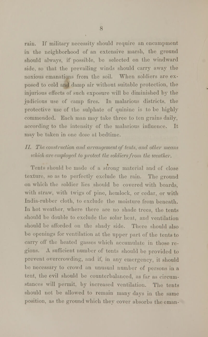 rain. If military necessity should require an encampment in the neighborhood of an extensive marsh, the ground should always, if possible, be selected on the windward side, so that the prevailing winds should carry away the noxious emanations from the soil. When soldiers are ex- posed to cold an^l damp air without suitable protection, the injurious effects of such exposure will be diminished by the judicious use of camp fires. In malarious districts, the protective use of the sulphate of quinine is to be highly commended. Each man may take three to ten grains daily, according to the intensity of the malarious influence. It may be taken in one dose at bedtime. II. The const ruction and arrangement of tenis, and other means which an employed to protect the soldiers from tJie weather. Tents should be made of a strong material and of close texture, so as to perfectly exclude the rain. The ground on which the soldier lies should be covered with boards, with straw, with twigs of pine, hemlock, or cedar, or with India-rubber cloth, to exclude the moisture from beneath. In hot weather, where there are no shade trees, the tents should be double to exclude the solar heat, and ventilation should be afforded on the shady side. There should also be openings for ventilation at the upper part of the tents to carry off the heated gasses which accumulate in those re- gions. A sufficient number of tents should be provided to prevent overcrowding, and if, in any emergency, it should be necessary to crowd an unusual number of persons in a tent, the evil should be counterbalanced, as far as circum- stances will permit, by increased ventilation. The tents should not be allowed to remain many days in the same position, as the ground which they cover absorbs thceman-