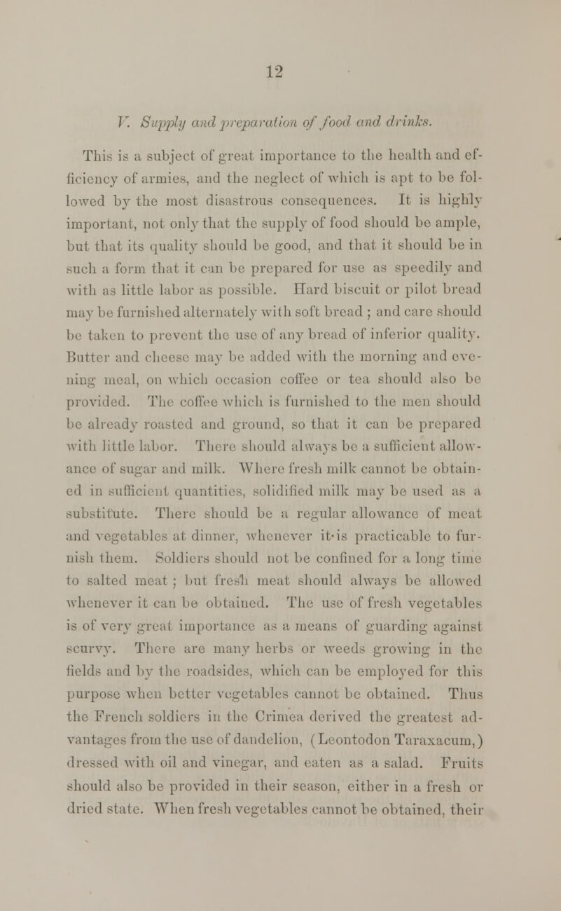 V. Supply and preparation of food and drinks. This is a subject of great importance to the health raid ef- ficiency of armies, and the neglect of which is apt to be fol- lowed by the most disastrous consequences. It is highly important, not only that the supply of food should be ample, but that its quality should be good, and that it should be in such a form that it can be prepared for use as speedily and with as little labor as possible. Hard biscuit or pilot bread may be furnished alternately with soft bread ; and care should be taken to prevent the use of any bread of inferior quality. Butter and cheese may be added with the morning and eve- ning meal, on which occasion coffee or tea should also be provided. The coffee which is furnished to the men should be already roasted and ground, so that it can be prepared with little labor. There should always be a sufficient allow- ance of sugar and milk. Where fresh milk cannot be obtain- ed in sufficient quantities, solidified milk may be used as a substitute. There should be a regular allowance of meat and vegetables at dinner, whenever if-is practicable to fur- nish them. Soldiers should not be confined for a long time to salted meat ; but frcs'b meat should always lie allowed whenever it can be obtained. The use of fresh vegetables is of very great importance as a means of guarding against scurvy. There are many herbs or Aveeds growing in the fields and by the roadsides, which can be employed for this purpose -when better vegetables cannot be obtained. Thus the French soldiers in the Crimea derived the greatest ad- vantages from the use of dandelion. (Leontodon Taraxacum,) dressed with oil and vinegar, and eaten as a salad. Fruits should also be provided in their season, either in a fresh or dried state. When fresh vegetables cannot be obtained, their