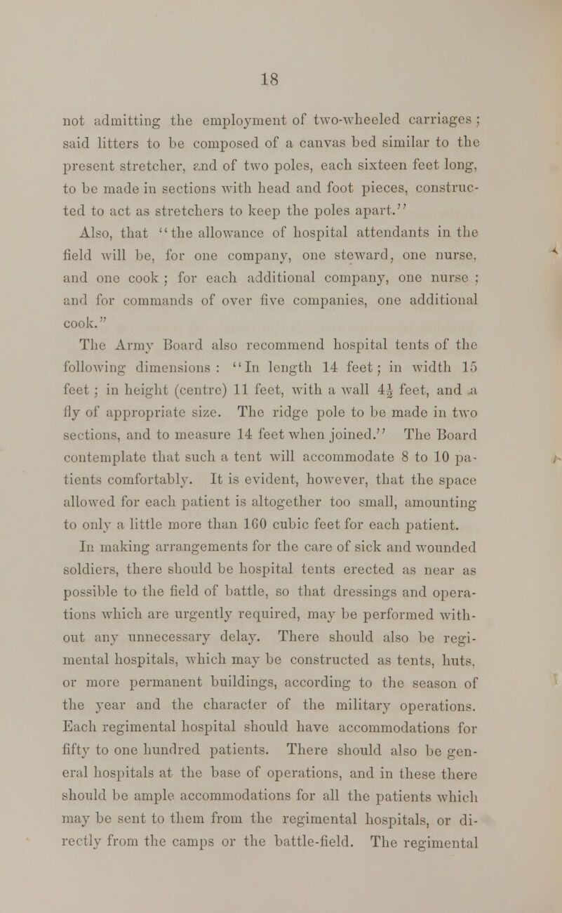 not admitting the employment of two-wheeled carriages ; said litters to be composed of a canvas bed similar to the present stretcher, ?jid of two poles, each sixteen feet long, to be made in sections with head and foot pieces, construc- ted to act as stretchers to keep the poles apart.77 Also, that the allowance of hospital attendants in the field will be, for one company, one steward, one nurse, and one cook ; for each additional company, one nurse ; and for commands of over five companies, one additional cook.7? The Army Board also recommend hospital tents of the following dimensions: In length 14 feet; in width 15 feet ; in height (centre) 11 feet, with a wall 4^ feet, and .a fly of appropriate size. The ridge pole to be made in two sections, and to measure 14 feet when joined.77 The Board contemplate that such a tent will accommodate 8 to 10 pa- tients comfortably. It is evident, however, that the space allowed for each patient is altogether too small, amounting to only a little more than 160 cubic feet for each patient. In making arrangements for the care of sick and wounded soldiers, there should be hospital tents erected as near as possible to the field of battle, so that dressings and opera- tions which are urgently required, may be performed with- out any unnecessary delay. There should also be regi- mental hospitals, which may be constructed as tents, huts, or more permanent buildings, according to the season of the year and the character of the military operations. Each regimental hospital should have accommodations for fifty to one hundred patients. There should also be gen- eral hospitals at the base of operations, and in these there should be ample accommodations for all the patients which may be sent to them from the regimental hospitals, or di- rectly from the camps or the battle-field. The regimental