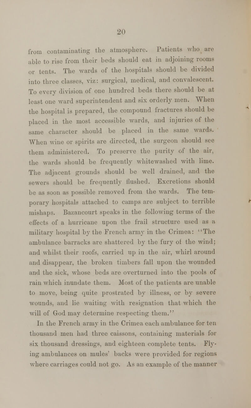 from contaminating the atmosphere. Patients who are able to rise from their beds should eat in adjoining rooms or tents. The wards of the hospitals should be divided into three classes, viz: surgical, medical, and convalescent. To every division of one hundred beds there should be at least one ward superintendent and six orderly men. When the hospital is prepared, the compound fractures should be placed in the most accessible wards, and injuries of the same character should be placed in the same wards. When wine or spirits are directed, the surgeon should see them administered. To preserve the purity of the air, the wards should be frequently whitewashed with lime. The adjacent grounds should be well drained, and the sewers should be frequently flushed. Excretions should be as soon as possible removed from the wards. The tem- porary hospitals attached to camps are subject to terrible mishaps. Bazancourt speaks in the following terms of the effects of a hurricane upon the frail structure used as a military hospital by the French army in the Crimea: The ambulance barracks are shattered by the fury of the wind: and whilst their roofs, carried up in the air, whirl around and disappear, the broken timbers fall upon the wounded and the sick, whose beds are overturned into the pools of rain which inundate them. Most of the patients are unable to move, being quite prostrated by illness, or by severe wounds, and lie waiting with resignation that which the will of God may determine respecting them.'* In the French army in the Crimea each ambulance for ten thousand men had three caissons, containing materials for six thousand dressings, and eighteen complete tents. Fly- ing ambulances on mules' backs were provided for regions where carriages could not go. As an example of the manner