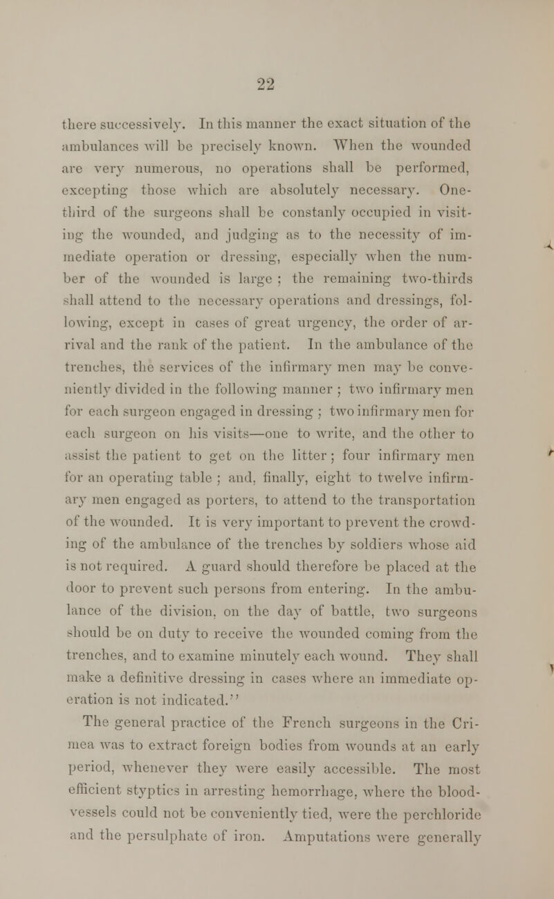 there successively. In tins manner the exact situation of the ambulances will be precisely known. When the wounded are very numerous, no operations shall be performed, excepting those which are absolutely necessary. One- third of the surgeons shall be constanly occupied in visit- ing the wounded, and judging as to the necessity of im- mediate operation or dressing, especially when the num- ber of the wounded is large ; the remaining two-thirds shall attend to the necessary operations and dressings, fol- lowing, except in cases of great urgency, the order of ar- rival and the rank of the patient. In the ambulance of the trenches, the services of the infirmary men may be conve- niently divided in the following manner ; two infirmary men for each surgeon engaged in dressing ; two infirmary men for each surgeon on his visits—one to write, and the other to ist the patient to get on the litter; four infirmary men for an operating table ; and. finally, eight to twelve infirm- ary men engaged as porters, to attend to the transportation of the wounded. It is very important to prevent the crowd- ing of the ambulance of the trenches by soldiers whose aid is not required. A guard should therefore be placed at the door to prevent such persons from entering. In the ambu- lance of the division, on the day of battle, two surgeons should be on duty to receive the wounded coming from the trenches, and to examine minutely each wound. They shall make a definitive dressing in cases where an immediate op- eration is not indicated/' The general practice of the French surgeons in the Cri- mea Avas to extract foreign bodies from wounds at an early period, whenever they were easily accessible. The most efficient styptics in arresting hemorrhage, where the blood- vessels could not be conveniently tied, were the perchloride and the persulphate of iron. Amputations were generally