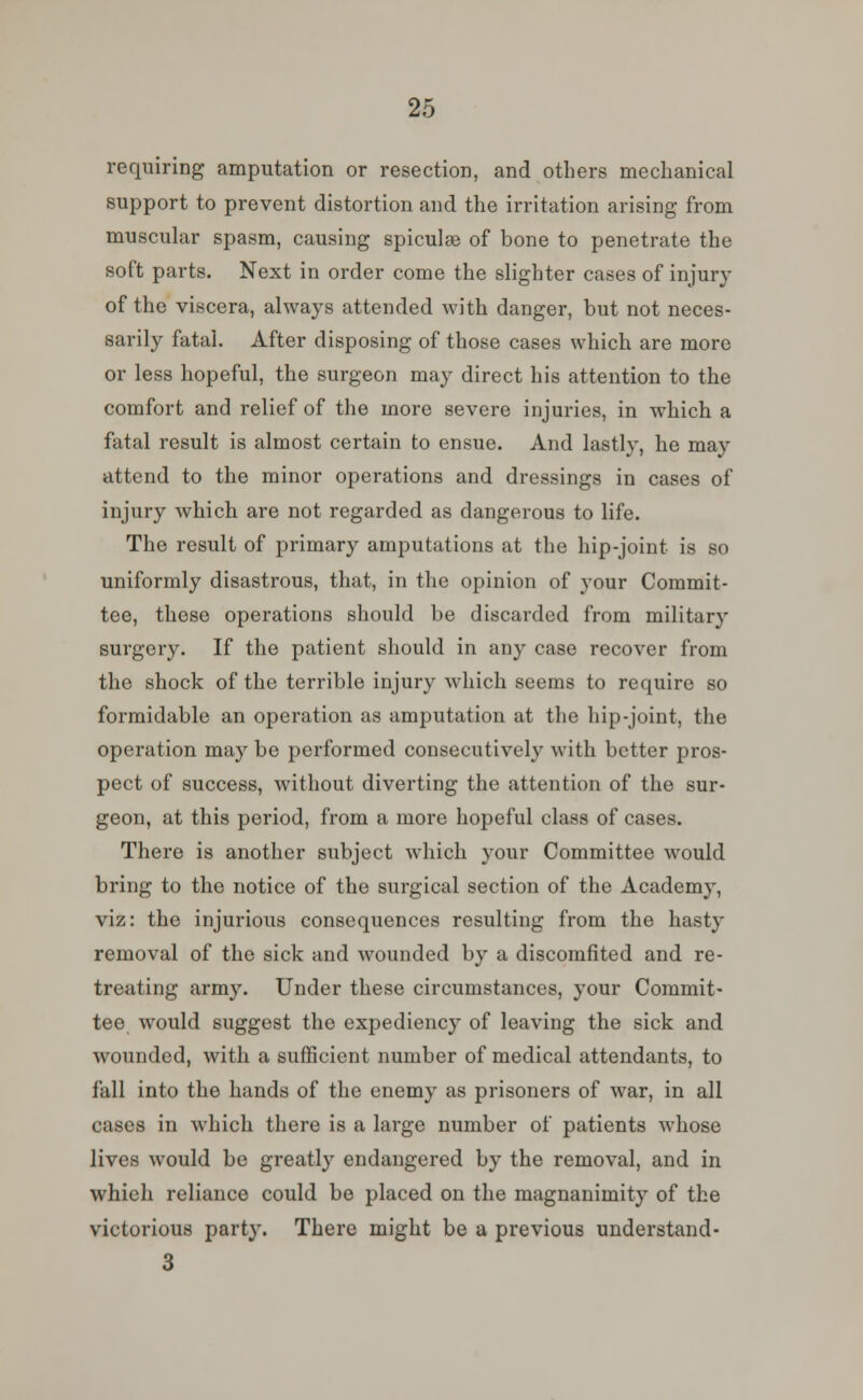 requiring amputation or resection, and others mechanical support to prevent distortion and the irritation arising from muscular spasm, causing spiculae of bone to penetrate the soft parts. Next in order come the slighter cases of injury of the viscera, always attended with danger, but not neces- sarily fatal. After disposing of those cases which are more or less hopeful, the surgeon may direct his attention to the comfort and relief of the more severe injuries, in which a fatal result is almost certain to ensue. And lastly, he may attend to the minor operations and dressings in cases of injury which are not regarded as dangerous to life. The result of primary amputations at the hip-joint is so uniformly disastrous, that, in the opinion of your Commit- tee, these operations should be discarded from military surgery. If the patient should in any case recover from the shock of the terrible injury which seems to require so formidable an operation as amputation at the hip-joint, the operation may be performed consecutively with better pros- pect of success, without diverting the attention of the sur- geon, at this period, from a more hopeful class of cases. There is another subject which your Committee would bring to the notice of the surgical section of the Academy, viz: the injurious consequences resulting from the hasty removal of the sick and wounded by a discomfited and re- treating army. Under these circumstances, your Commit- tee would suggest the expediency of leaving the sick and wounded, with a sufficient number of medical attendants, to fall into the hands of the enemy as prisoners of war, in all cases in which there is a large number of patients whose lives would be greatly endangered by the removal, and in whieh reliance could be placed on the magnanimity of the victorious party. There might be a previous understand- 3