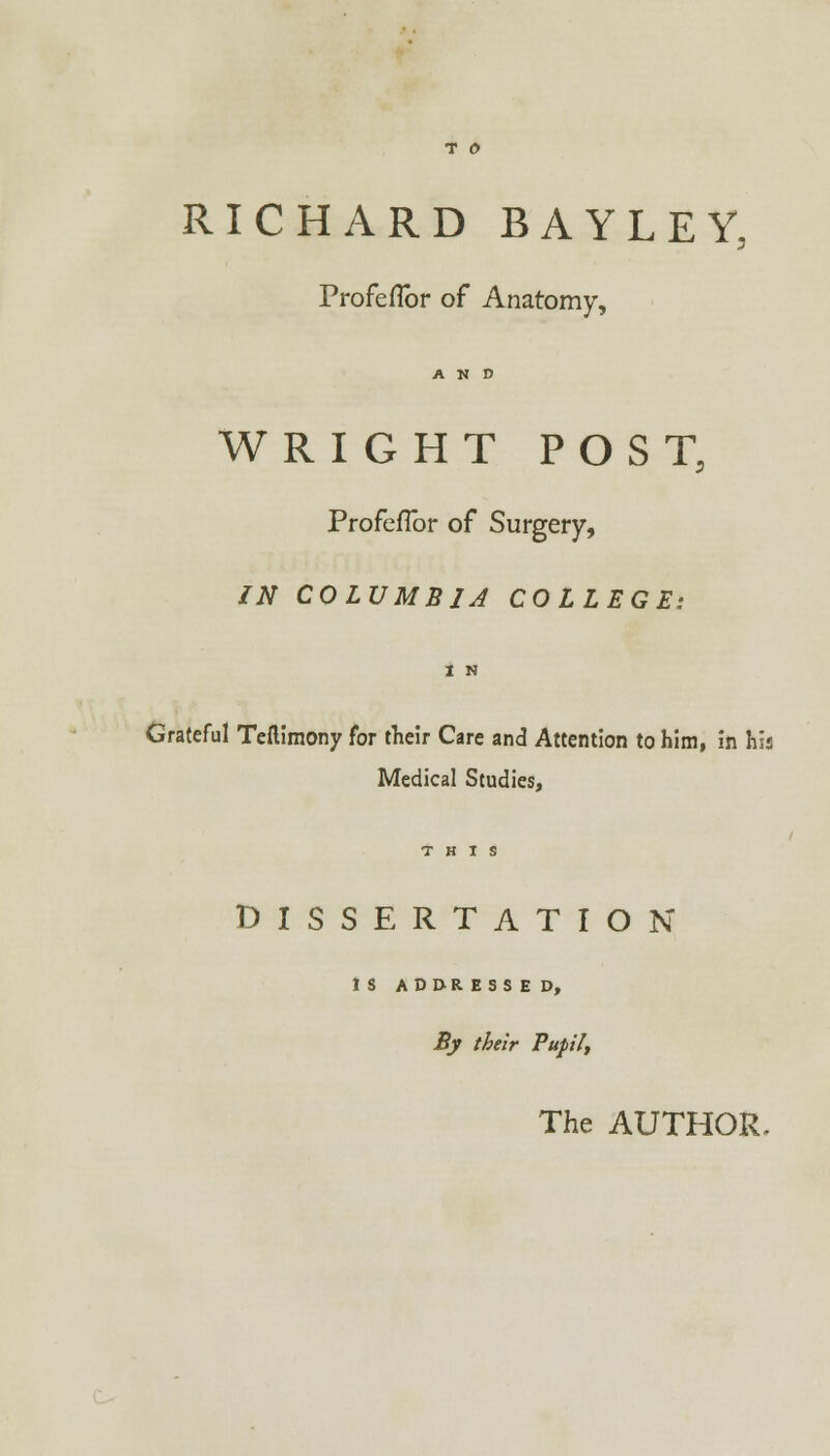 RICHARD BAYLEY, Profeflbr of Anatomy, AND WRIGHT POST, Profeflbr of Surgery, IN COLUMBIA COLLEGE: Grateful Teftimony for their Care and Attention to him, in his Medical Studies, DISSERTATION IS ADDRESSED, By their Pupil, The AUTHOR.