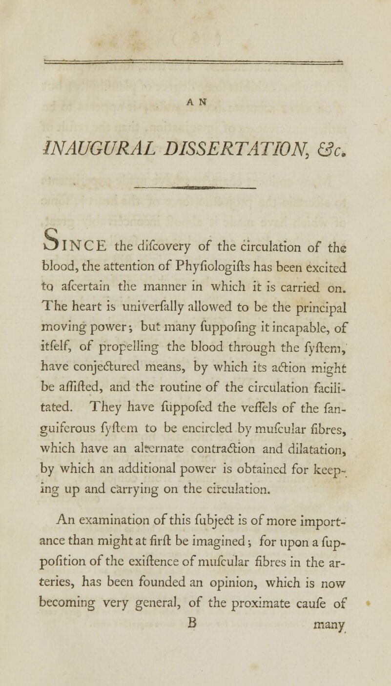 A N INAUGURAL DISSERTATION, &c. & IN C E the difcovery of the circulation of the blood, the attention of Phyfiologifts has been excited tq afcertain the manner in which it is carried on. The heart is univerfally allowed to be the principal moving power; but many fuppofmg it incapable, of itfelf, of propelling the blood through the fyftem, have conjectured means, by which its action might be a/fifted, and the routine of the circulation facili- tated. They have fuppofed the vefTels of the fan- guiferous fyftem to be encircled by mufcular fibres, which have an alternate contraction and dilatation, by which an additional power is obtained for keep- ing up and carrying on the circulation. An examination of this fubject is of more import- ance than might at firft be imagined; for upon a fup- pofition of the exiftence of mufcular fibres in the ar- teries, has been founded an opinion, which is now becoming very general, of the proximate caufe of B many