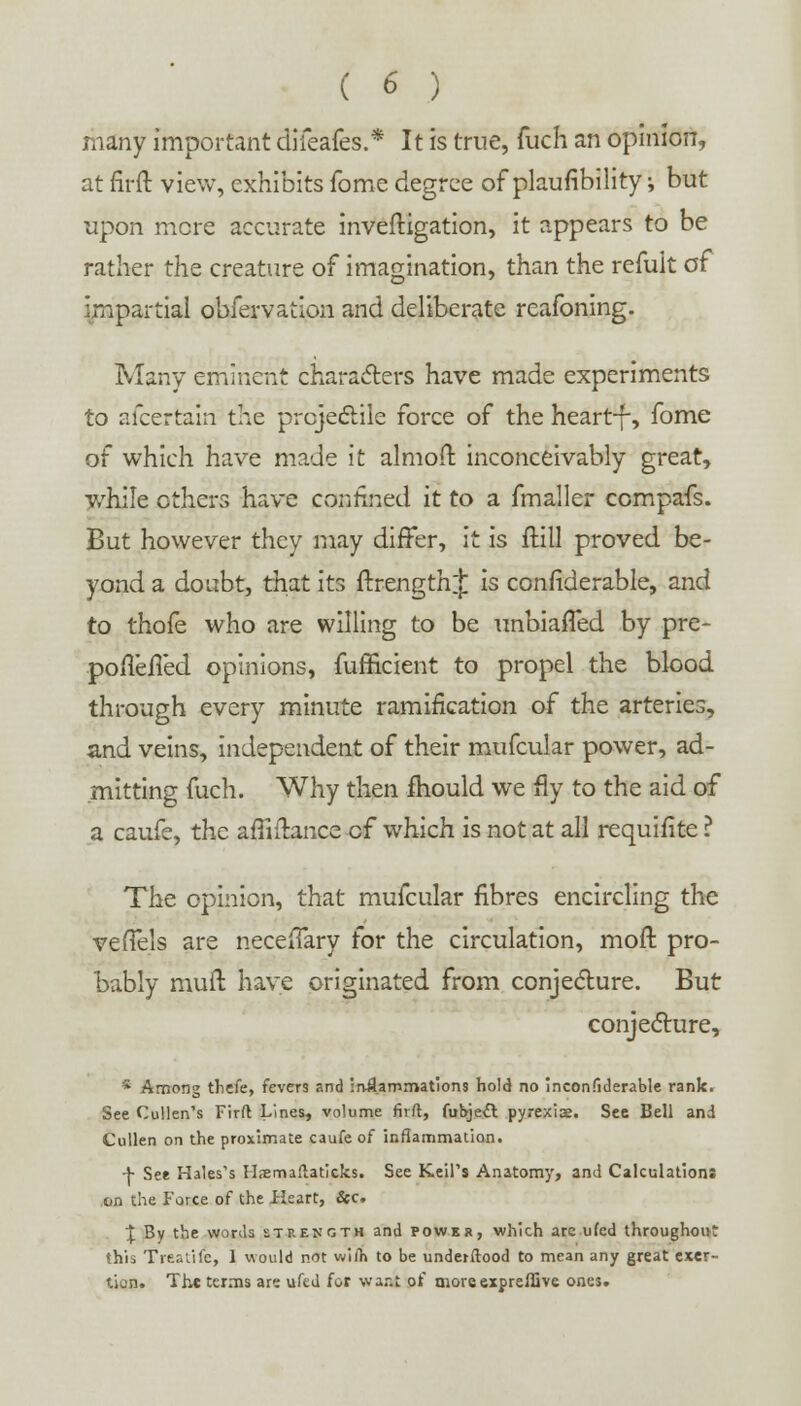 many important difeafes.* It is true, fuch an opinion, at firft view, exhibits fome degree of plaufibility; but upon mere accurate inveftigation, it appears to be rather the creature of imagination, than the refuit o( impartial obfervation and deliberate rcafoning. Many eminent characters have made experiments to ascertain the projectile force of the heart-f-, fome of which have made it almoft inconceivably great, while others have confined it to a fmaller compafs. But however they may differ, it is frill proved be- yond a doubt, that its ftrengthj is considerable, and to thole who are willing to be unbiafTed by pre- poflefTed opinions, fufficient to propel the blood through every minute ramification of the arteries, and veins, independent of their mufcular power, ad- mitting fuch. Why then mould we fly to the aid of a caufe, the affiftance of which is not at all requifite ? The opinion, that mufcular fibres encircling the veffels are necefTary for the circulation, moft pro- bably rauft have originated from conjecture. But conjecture, * Among thefe, fevers and inflammations hold no inconfiderable rank. See Cullen's Firft Lines, volume firft, fubjeft pyrexia. See Bell and Cullen on the proximate caufe of inflammation. -j- See Hales's Hsemaftaticks. See Keil's Anatomy, and Calculations on the Force of the Heart, &c. 1 By the words strength and power, which arc ufed throughout this Trealife, 1 would not wilh to be underftood to mean any great exer- tion. The terms are ufed for wa.-.t of tnoreexpreflive ones.