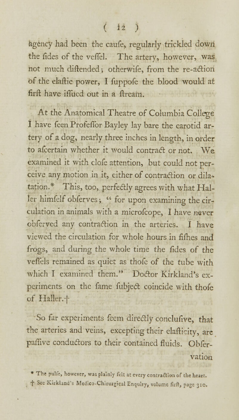 kgency had been the caufe, regularly trickled down the fides of the vefTel. The artery, however, was not much diftended; otherwife, from the re-action of the elaftic power, I fuppofe the blood would at firft have ifTued out in a ftream. At the Anatomical Theatre of Columbia College I have (cQn ProfefTor Bayley lay bare the carotid ar- tery of a dog, nearly three inches in length, in order to afcertain whether it would contract or not. We examined it with clofe attention, but could not per- ceive any motion in it, either of contraction or dila* tation.* This, too, perfectly agrees with what Hal- ter himfelf obferves; for upon examining the cir- culation in animals with a microfcope, I have never obferved any contraction in the arteries. I have viewed the circulation for v/hole hours in rimes and frogs, and during the whole time the fides of the vefTels remained as quiet as thofe of the tube with which I examined them. Doctor Kirkland's ex- periments on the fame fubject coincide with thofe of Haller.-f So far experiments feem directly conclufive, that the arteries and veins, excepting their elasticity, are paffive conductors to their contained fluids. Obfer- vation * The pulfe, however, was plainly felt at every contraaion of the heart. + See Kirkland's Medico-Chirurgtcal Enquiry, volume firft, page 3:0.