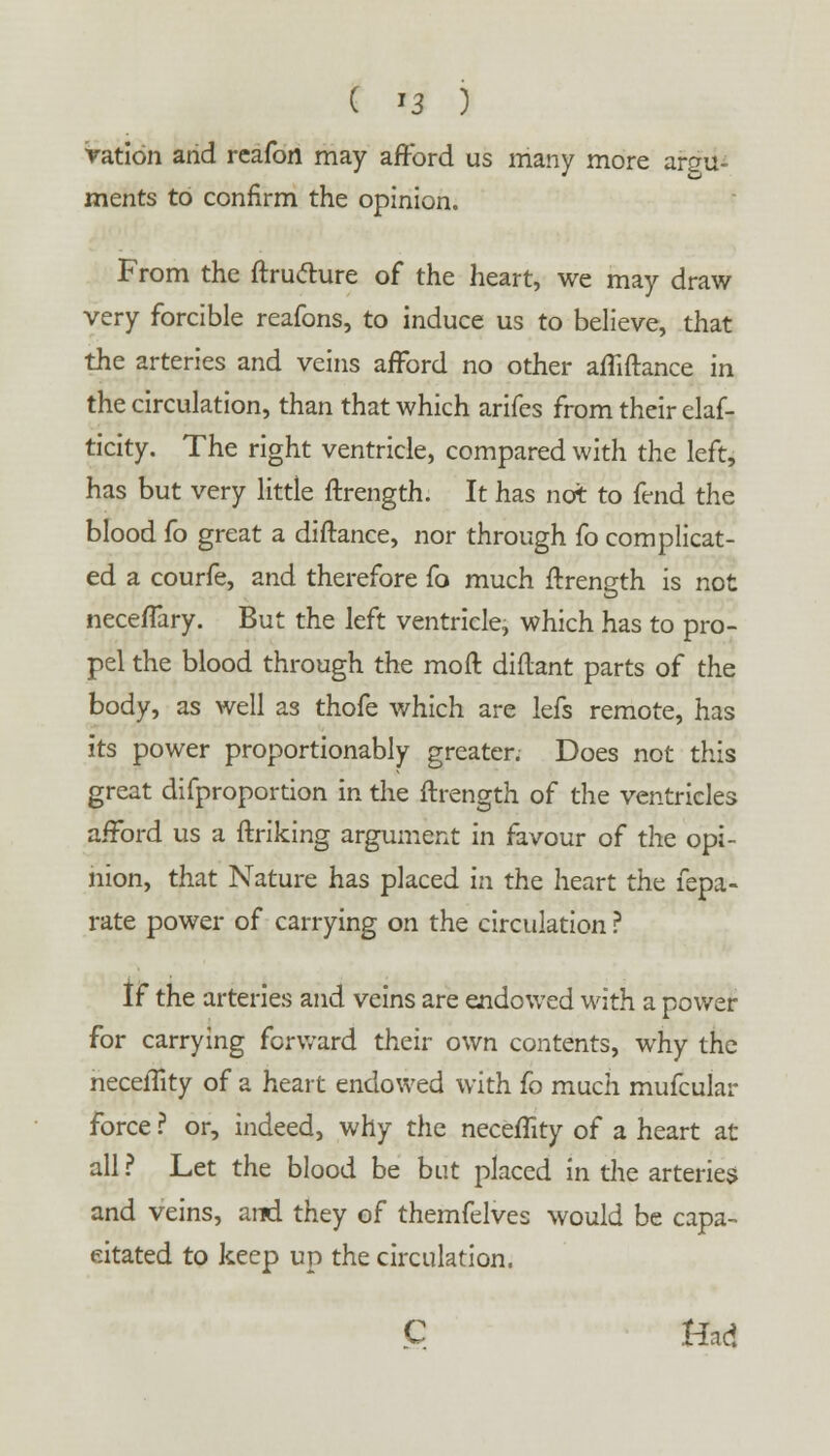 ( *3 ) ration and reafort may afford us many more argu- ments to confirm the opinion. From the ftrufture of the heart, we may draw very forcible reafons, to induce us to believe, that the arteries and veins afford no other affiftance in the circulation, than that which arifes from their elas- ticity. The right ventricle, compared with the left, has but very little ftrength. It has not to fend the blood fo great a diftance, nor through fo complicat- ed a courfe, and therefore fo much ftrength is not neceffary. But the left ventricle, which has to pro- pel the blood through the mo ft diftant parts of the body, as well as thofe which are lefs remote, has its power proportionably greater. Does not this great difproportion in the ftrength of the ventricles afford us a ftriking argument in favour of the opi- nion, that Nature has placed in the heart the fepa- rate power of carrying on the circulation ? if the arteries and veins are endowed with a power for carrying forward their own contents, why the necelTity of a heart endowed with fo much mufcular force ? or, indeed, why the neceffity of a heart at all ? Let the blood be but placed in the arteries and veins, arc! they of themfelves would be capa- citated to keep up the circulation.