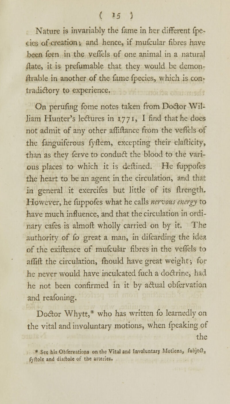 Nature is invariably the fame in her different fpe- eies of creation •, and hence, if mufcular fibres have been ken. in the veffels of one animal in a natural /late, it is prefumable that they would be demon- ftrable in another of the fame fpecies, which is con- tradictory to experience. On perufing fome notes taken from Doctor Wil- liam Hunter's lectures in 1771, I find that he does not admit of any other affiftance from the veffels of the fanguiferous fyftem, excepting their elasticity, than as they ferve to conduct the blood to the vari- ous places to which it is deftined. He fuppofes the heart to be an agent in the circulation, and that in general it exercifes but little of its flrength. However, he fuppofes what he calls nervous energy to have much influence, and that the circulation in ordi- nary cafes is almoft wholly carried on by it. The authority of fo great a man, in difcarding the idea of the exigence of mufcular fibres in the veffels to affift the circulation, mould have great weight; for he never would have inculcated fuch a doctrine, had he not been confirmed in it by actual obfervation and reafoning. Doctor Whytt,* who has written fo learnedly on the vital and involuntary motions, when fpeaking of the * See his Obfervatiops on the Vital and Involuntary Motions, fubjefr, fvftole and diaftolc of the arteriet.