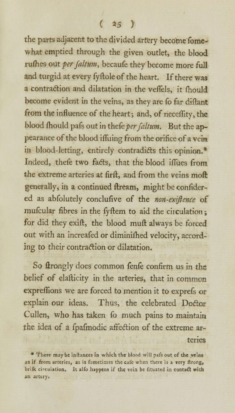 the parts adjacent to the divided artery become forrie- what emptied through the given outlet, the blood ru/hes out per faltum, becaufe they become more full and turgid at every fy ftole of the heart. If there was a contraction and dilatation in the veffels, it fhould become evident in the veins, as they are fo far diftant from the influence of the heart-, and, of neceflity, the blood mould pafs out in theCeperfaltum. But the ap- pearance of the blood iflliing from the orifice of a vein in blood-letting, entirely contradicts this opinion.* Indeed, thefe two facts, that the blood iflues from the extreme arteries at firft, and from the veins moft generally, in a continued ftream, might be confider- ed as abfolutely conclufive of the non-exijience of mufcular fibres in the fyftem to aid the circulation ; for did they exift, the blood muft always be forced out with an increafed or diminifhed velocity, accord- ing to their contraction or dilatation. So flrongly does common fenfe confirm us in the belief of elafticity in the arteries, that in common expreflions we are forced to mention it to exprefs or explain our ideas. Thus, the celebrated Doctor Cullen, who has taken fo much pains to maintain the idea of a fpafmodic affection of the extreme ar- teries * There may be inftances in which the blood will pafs out of the veins as if from arteries, as is fometimss the cafe when there is a very ftrong, bri/k circulation. It alfo happens if the vein be fituated in contact with an artery.