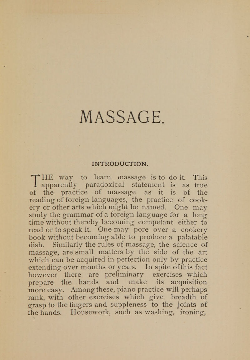 MASSAGE. INTRODUCTION. THE way to learn massage is to do it. This apparently paradoxical statement is as true of the practice of massage as it is of the reading of foreign languages, the practice of cook- ery or other arts which might be named. One may study the grammar of a foreign language for a long time without thereby becoming competant either to read or to speak it. One may pore over a cookery book without becoming able to produce a palatable dish. Similarly the rules of massage, the science of massage, are small matters by the side of the art which can be acquired in perfection only by practice extending over months or years. In spite of this fact however there are preliminary exercises which prepare the hands and make its acquisition more easy. Among these, piano practice will perhaps rank, with other exercises which give breadth of grasp to the fingers and suppleness to the joints of the hands. Housework, such as washing, ironing,