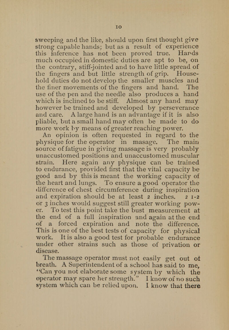 IO sweeping and the like, should upon first thought give strong capable hands; but as a result of experience this inference has not been proved true. Hands much occupied in domestic duties are apt to be, on the contrary, stiff-jointed and to have little spread of the fingers and but little strength of grip. House- hold duties do not develop the smaller muscles and the finer movements of the fingers and hand. The use of the pen and the needle also produces a hand which is inclined to be stiff. Almost any hand may however be trained and developed by perseverance and care. A large hand is an advantage if it is also pliable, but a small hand may often be made to do more work by means of greater reaching power. An opinion is often requested in regard to the physique for the operator in masage. The main source of fatigue in giving massage is very probably unaccustomed positions and unaccustomed muscular strain. Here again any physique can be trained to endurance, provided first that the vital capacity be good and by this is meant the working capacity of the heart and lungs. To ensure a good operator the difference of chest circumference during inspiration and expiration should be at least 2 inches. 2 1-2 or 3 inches would suggest still greater working pow- er. To test this point take the bust measurement at the end of a full inspiration and again at the end of a forced expiration and note the difference. This is one of the best tests of capacity for physical work. It is also a good test for probable endurance under other strains such as those of privation or disease. The massage operator must not easily get out ot breath. A Superintendent of a school has said to me, Can you not elaborate some system by which the operator may spare her strength. I know of no such