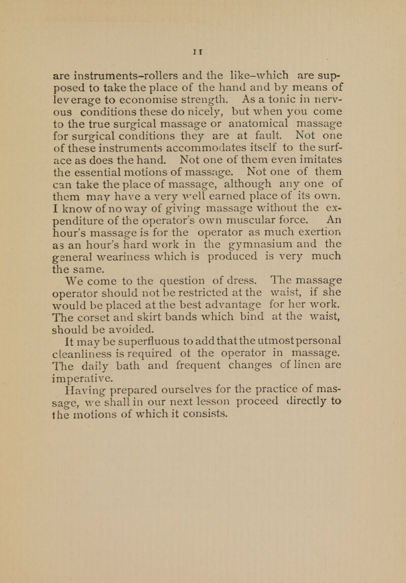 are instruments-rollers and the like-which are sup- posed to take the place of the hand and by means of leverage to economise strength. As a tonic in nerv- ous conditions these do nicely, but when you come to the true surgical massage or anatomical massage for surgical conditions they are at fault. Not one of these instruments accommodates itself to the surf- ace as does the hand. Not one of them even imitates the essential motions of massage. Not one of them can take the place of massage, although any one of them may have a very veil earned place of its own. I know of noway of giving massage without the ex- penditure of the operator's own muscular force. An hour's massage is for the operator as much exertion as an hour's hard work in the gymnasium and the gsneral weariness which is produced is very much the same. We come to the question of dress. The massage operator should not be restricted at the waist, if she would be placed at the best advantage for her work. The corset and skirt bands which bind at the waist, should be avoided. It maybe superfluous to add that the utmostpersonal cleanliness is required ot the operator in massage. The daily bath and frequent changes of linen are imperative. Having prepared ourselves for the practice of mas- sage, we shall in our next lesson proceed directly to the motions of which it consists.