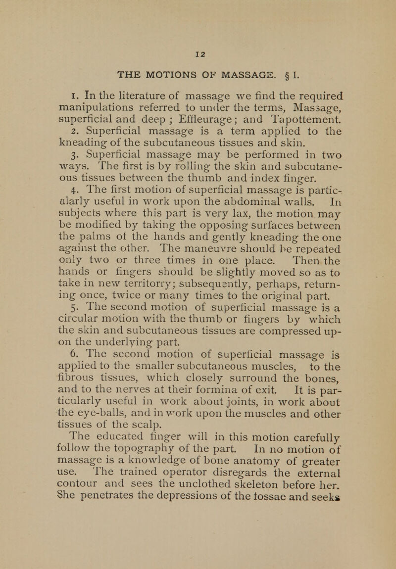 THE MOTIONS OF MASSAGE. § I. 1. In the literature of massage we find the required manipulations referred to under the terms, Massage, superficial and deep ; Effieurage; and Tapottement. 2. Superficial massage is a term applied to the kneading of the subcutaneous tissues and skin. 3. Superficial massage may be performed in two ways. The first is by rolling the skin and subcutane- ous tissues between the thumb and index finger. 4. The first motion of superficial massage is partic- ularly useful in work upon the abdominal walls. In subjects where this part is very lax, the motion may be modified by taking the opposing surfaces between the palms ot the hands and gently kneading the one against the other. The maneuvre should be repeated only two or three times in one place. Then the hands or fingers should be slightly moved so as to take in new territorry; subsequently, perhaps, return- ing once, twice or many times to the original part. 5. The second motion of superficial massage is a circular motion with the thumb or fingers by which the skin and subcutaneous tissues are compressed up- on the underlying part. 6. The second motion of superficial massage is applied to the smaller subcutaneous muscles, to the fibrous tissues, which closely surround the bones, and to the nerves at their formina of exit. It is par- ticularly useful in work about joints, in work about the eye-balls, and in work upon the muscles and other tissues of the scalp. The educated finger will in this motion carefully follow the topography of the part. In no motion of massage is a knowledge of bone anatomy of greater use. The trained operator disregards the external contour and sees the unclothed skeleton before her. She penetrates the depressions of the tossae and seeks