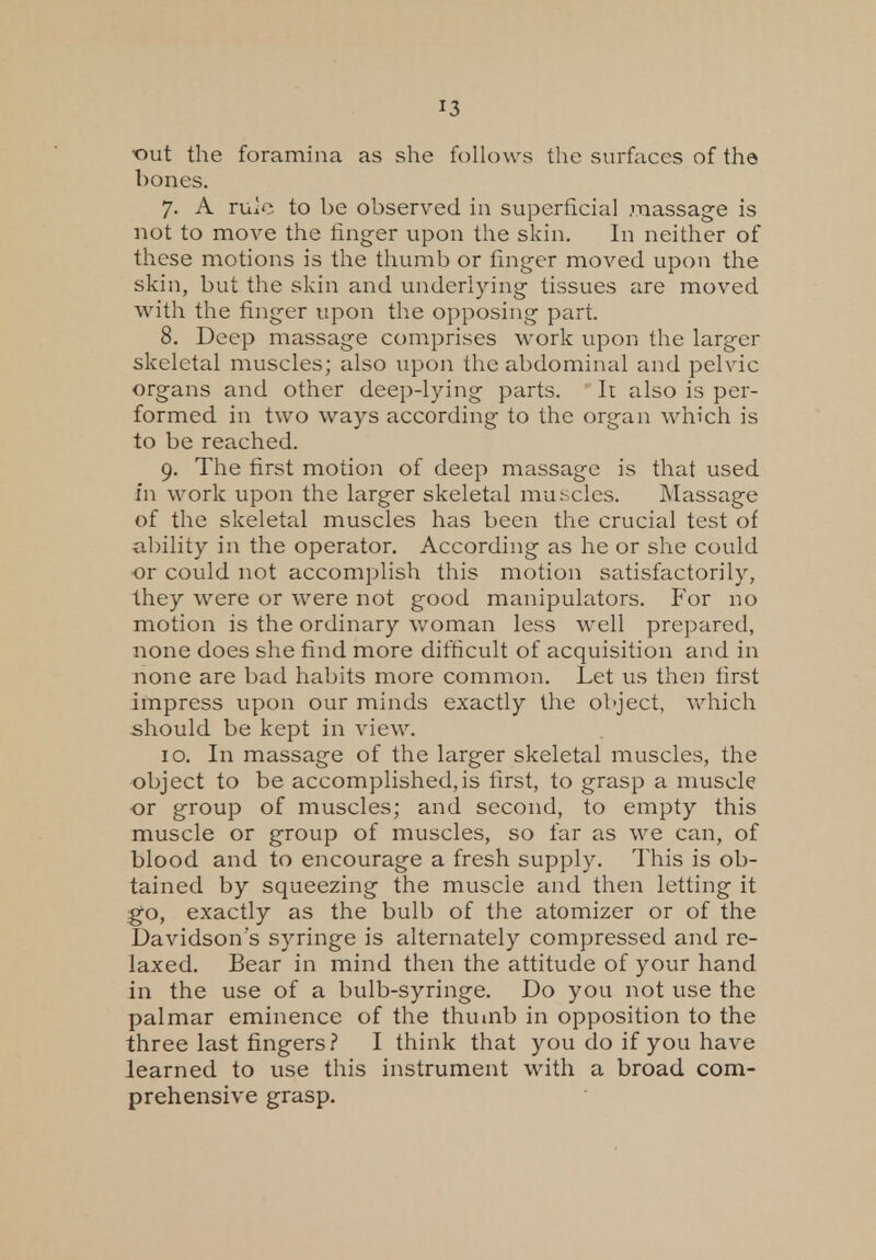 'out the foramina as she follows the surfaces of the bones. 7. A ruie to be observed in superficial .massage is not to move the finger upon the skin. In neither of these motions is the thumb or finger moved upon the skin, but the skin and underlying tissues are moved with the finger upon the opposing part. 8. Deep massage comprises work upon the larger skeletal muscles; also upon the abdominal and pelvic organs and other deep-lying parts. It also is per- formed in two ways according to the organ which is to be reached. 9. The first motion of deep massage is that used in work upon the larger skeletal muscles. Massage of the skeletal muscles has been the crucial test of ability in the operator. According as he or she could or could not accomplish this motion satisfactorily, they were or were not good manipulators. For no motion is the ordinary woman less well prepared, none does she find more difficult of acquisition and in none are bad habits more common. Let us then first impress upon our minds exactly the object, which should be kept in view. 10. In massage of the larger skeletal muscles, the object to be accomplished,is first, to grasp a muscle or group of muscles; and second, to empty this muscle or group of muscles, so far as we can, of blood and to encourage a fresh supply. This is ob- tained by squeezing the muscle and then letting it go, exactly as the bulb of the atomizer or of the Davidson's syringe is alternately compressed and re- laxed. Bear in mind then the attitude of your hand in the use of a bulb-syringe. Do you not use the palmar eminence of the thumb in opposition to the three last fingers? I think that you do if you have learned to use this instrument with a broad com- prehensive grasp.