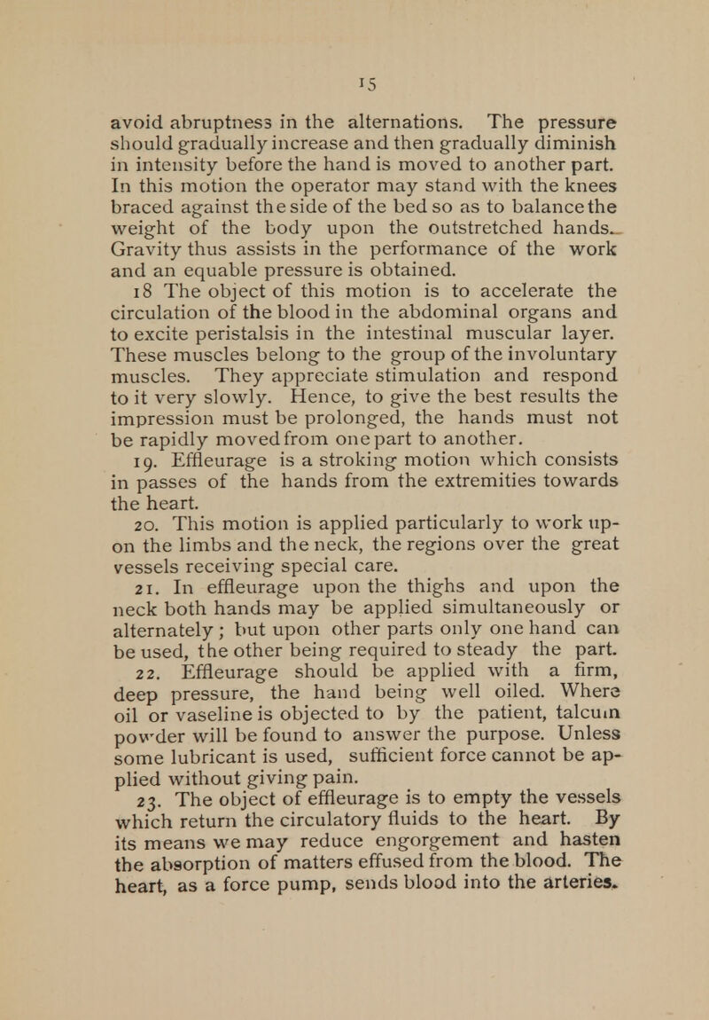 avoid abruptness in the alternations. The pressure should gradually increase and then gradually diminish in intensity before the hand is moved to another part. In this motion the operator may stand with the knees braced against the side of the bed so as to balance the weight of the body upon the outstretched hands.. Gravity thus assists in the performance of the work and an equable pressure is obtained. 18 The object of this motion is to accelerate the circulation of the blood in the abdominal organs and to excite peristalsis in the intestinal muscular layer. These muscles belong to the group of the involuntary muscles. They appreciate stimulation and respond to it very slowly. Hence, to give the best results the impression must be prolonged, the hands must not be rapidly moved from one part to another. 19. Effleurage is a stroking motion which consists in passes of the hands from the extremities towards the heart. 20. This motion is applied particularly to work up- on the limbs and the neck, the regions over the great vessels receiving special care. 21. In effleurage upon the thighs and upon the neck both hands may be applied simultaneously or alternately ; but upon other parts only one hand can be used, the other being required to steady the part. 22. Effleurage should be applied with a firm, deep pressure, the hand being well oiled. Where oil or vaseline is objected to by the patient, talcum powder will be found to answer the purpose. Unless some lubricant is used, sufficient force cannot be ap- plied without giving pain. 23. The object of effleurage is to empty the vessels which return the circulatory fluids to the heart. By its means we may reduce engorgement and hasten the absorption of matters effused from the blood. The heart, as a force pump, sends blood into the arteries.