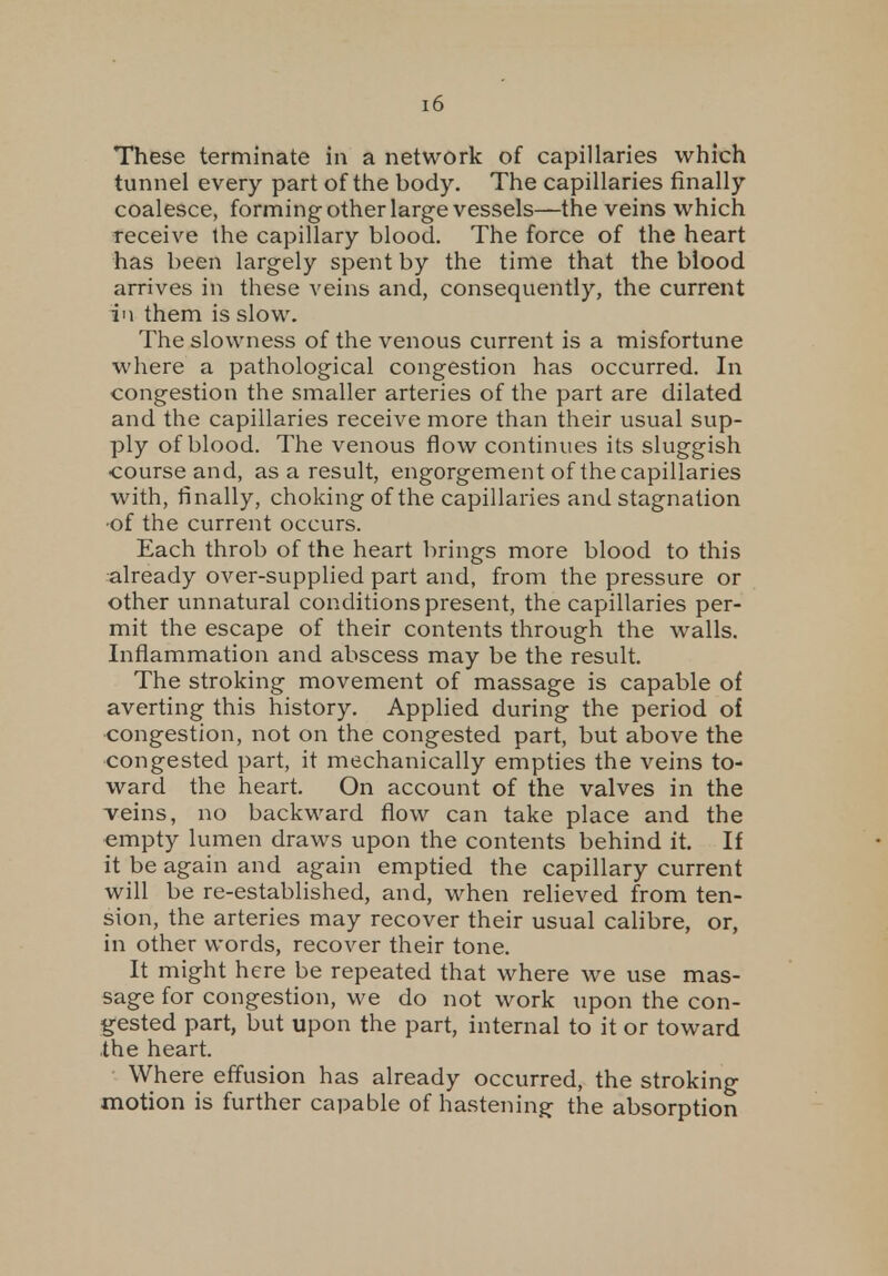 These terminate in a network of capillaries which tunnel every part of the body. The capillaries finally coalesce, forming other large vessels—the veins which receive the capillary blood. The force of the heart has been largely spent by the time that the blood arrives in these veins and, consequently, the current in them is slow. The slowness of the venous current is a misfortune where a pathological congestion has occurred. In congestion the smaller arteries of the part are dilated and the capillaries receive more than their usual sup- ply of blood. The venous flow continues its sluggish course and, as a result, engorgement of the capillaries with, finally, choking of the capillaries and stagnation ■of the current occurs. Each throb of the heart brings more blood to this already over-supplied part and, from the pressure or other unnatural conditions present, the capillaries per- mit the escape of their contents through the walls. Inflammation and abscess may be the result. The stroking movement of massage is capable of averting this history. Applied during the period of congestion, not on the congested part, but above the congested part, it mechanically empties the veins to- ward the heart. On account of the valves in the veins, no backward flow can take place and the empty lumen draws upon the contents behind it. If it be again and again emptied the capillary current will be re-established, and, when relieved from ten- sion, the arteries may recover their usual calibre, or, in other words, recover their tone. It might here be repeated that where we use mas- sage for congestion, we do not work upon the con- gested part, but upon the part, internal to it or toward the heart. Wh ere effusion has already occurred, the stroking motion is further capable of hastening the absorption