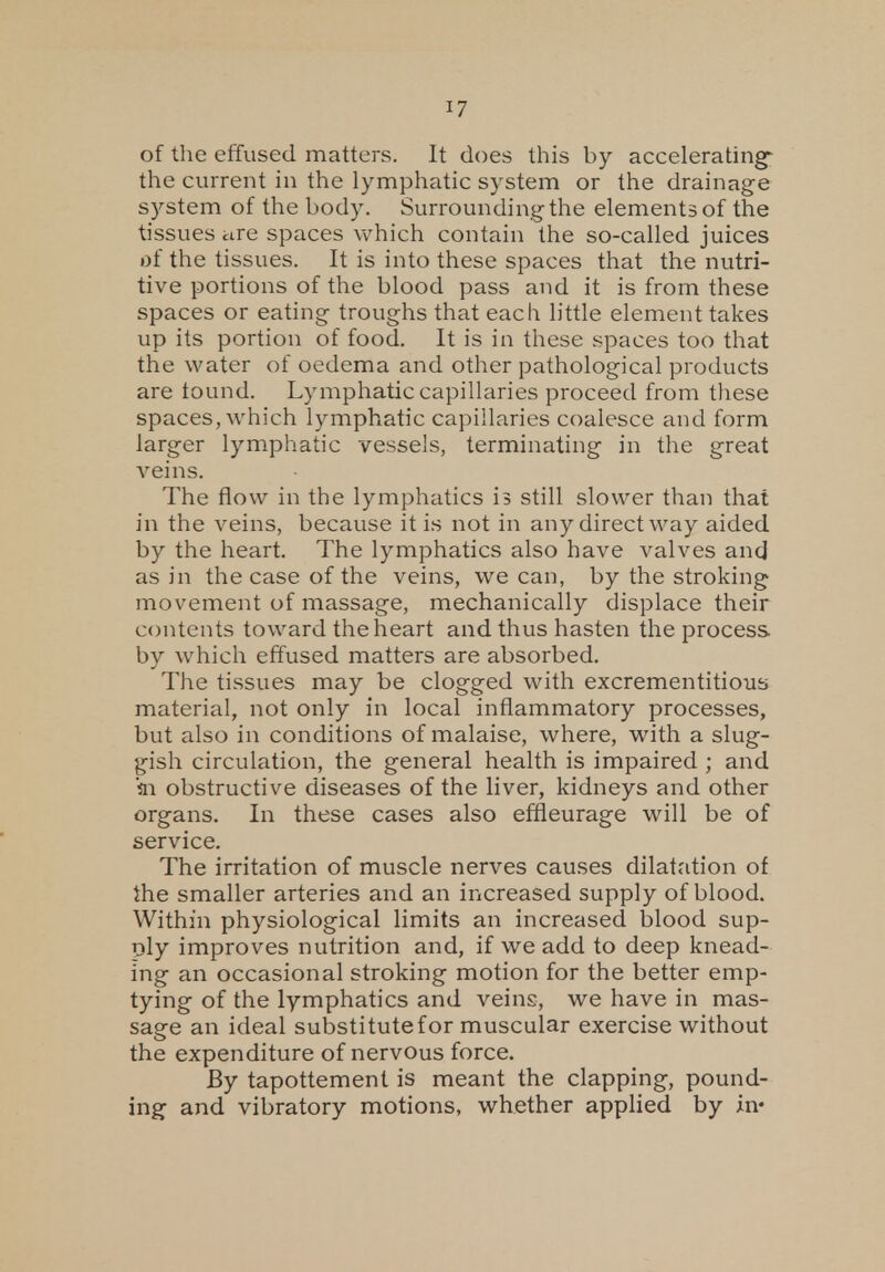 of the effused matters. It does this by accelerating* the current in the lymphatic system or the drainage system of the body. Surrounding the elements of the tissues are spaces which contain the so-called juices of the tissues. It is into these spaces that the nutri- tive portions of the blood pass and it is from these spaces or eating troughs that each little element takes up its portion of food. It is in these spaces too that the water of oedema and other pathological products are tound. Lymphatic capillaries proceed from these spaces, which lymphatic capillaries coalesce and form larger lymphatic vessels, terminating in the great veins. The flow in the lymphatics is still slower than that in the veins, because it is not in any direct way aided by the heart. The lymphatics also have valves and as in the case of the veins, we can, by the stroking movement of massage, mechanically displace their contents toward the heart and thus hasten the process, by which effused matters are absorbed. The tissues may be clogged with excrementitious material, not only in local inflammatory processes, but also in conditions of malaise, where, with a slug- gish circulation, the general health is impaired ; and in obstructive diseases of the liver, kidneys and other organs. In these cases also effleurage will be of service. The irritation of muscle nerves causes dilatation of the smaller arteries and an increased supply of blood. Within physiological limits an increased blood sup- ply improves nutrition and, if we add to deep knead- ing an occasional stroking motion for the better emp- tying of the lymphatics and veins, we have in mas- sage an ideal substitutefor muscular exercise without the expenditure of nervous force. By tapottement is meant the clapping, pound- ing and vibratory motions, whether applied by in«