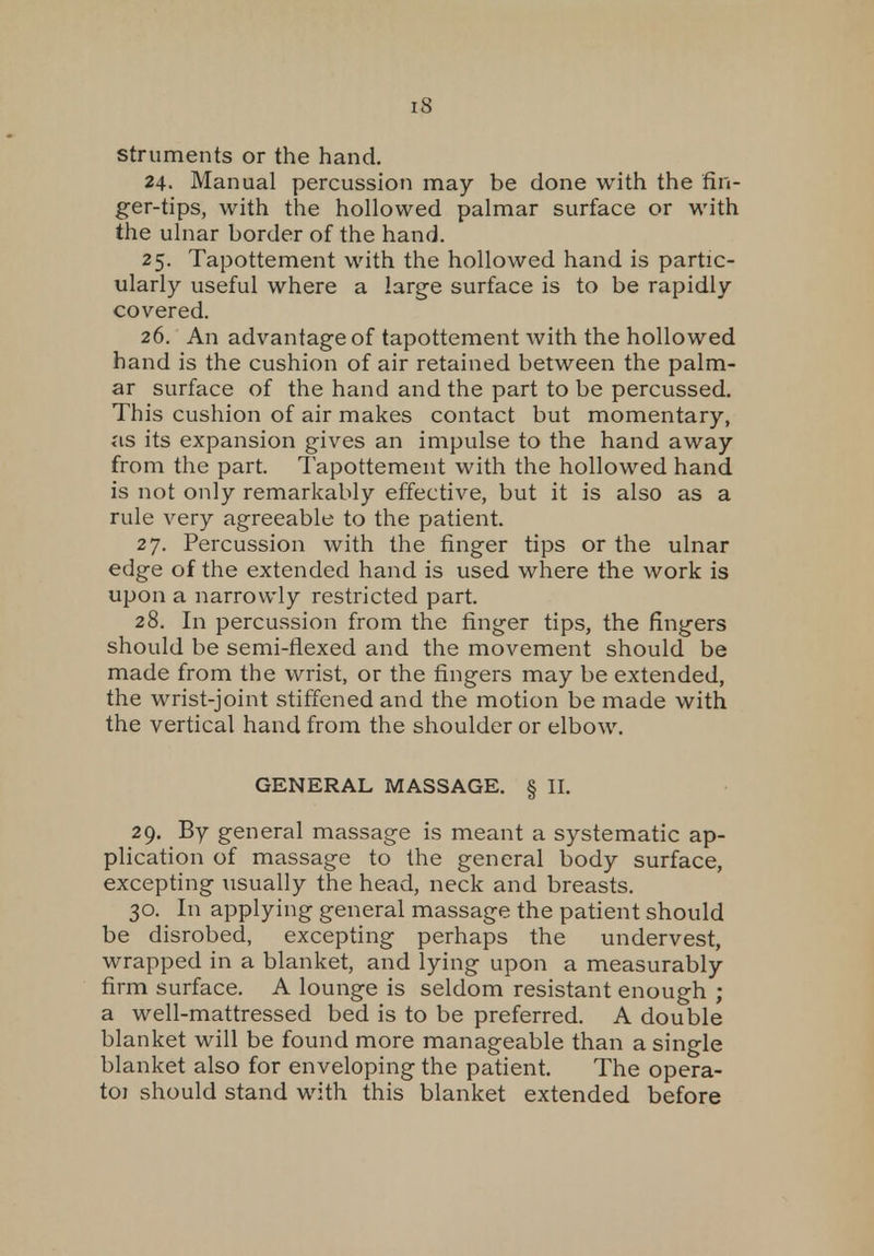 IS struments or the hand. 24. Manual percussion may be done with the fin- ger-tips, with the hollowed palmar surface or with the ulnar border of the hand. 25. Tapottement with the hollowed hand is partic- ularly useful where a large surface is to be rapidly covered. 26. An advantage of tapottement with the hollowed hand is the cushion of air retained between the palm- ar surface of the hand and the part to be percussed. This cushion of air makes contact but momentary, as its expansion gives an impulse to the hand away from the part. Tapottement with the hollowed hand is not only remarkably effective, but it is also as a rule very agreeable to the patient. 27. Percussion with the finger tips or the ulnar edge of the extended hand is used where the work is upon a narrowly restricted part. 28. In percussion from the finger tips, the fingers should be semi-flexed and the movement should be made from the wrist, or the fingers may be extended, the wrist-joint stiffened and the motion be made with the vertical hand from the shoulder or elbow. GENERAL MASSAGE. § II. 29. By general massage is meant a systematic ap- plication of massage to the general body surface, excepting iisually the head, neck and breasts. 30. In applying general massage the patient should be disrobed, excepting perhaps the undervest, wrapped in a blanket, and lying upon a measurably firm surface. A lounge is seldom resistant enough ; a well-mattressed bed is to be preferred. A double blanket will be found more manageable than a single blanket also for enveloping the patient. The opera- toi should stand with this blanket extended before