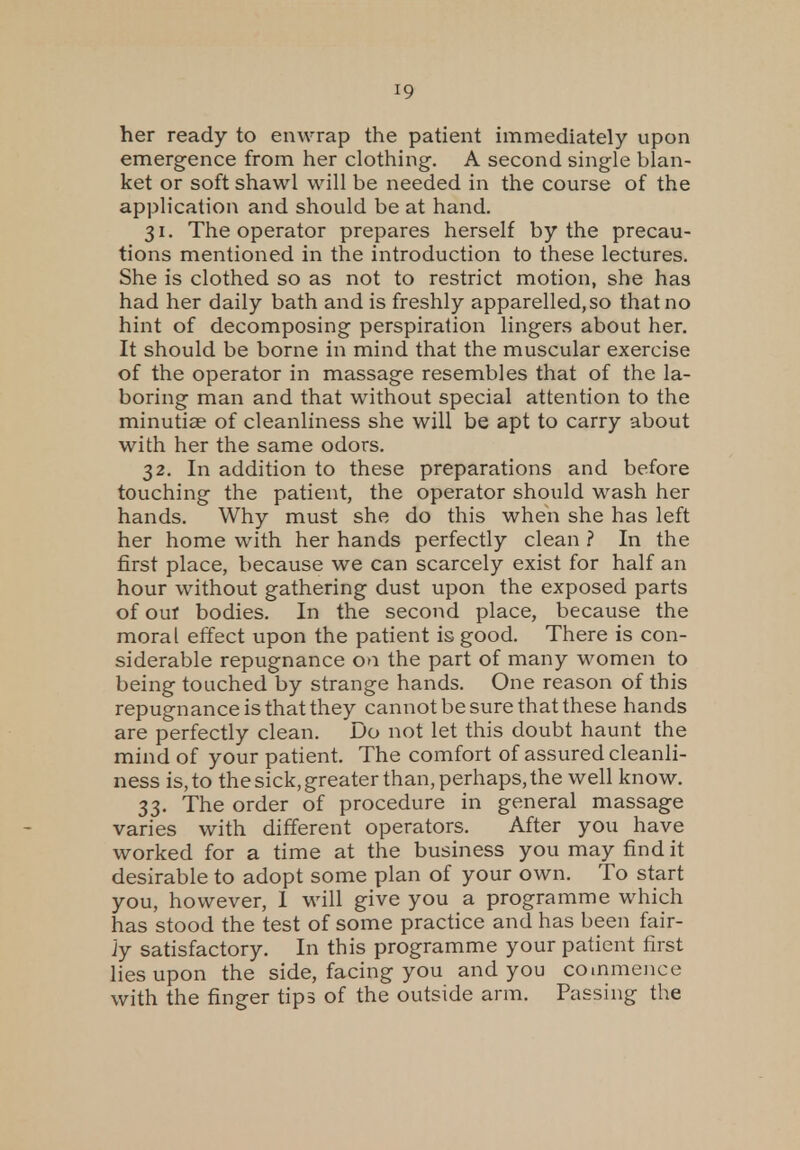 10 her ready to enwrap the patient immediately upon emergence from her clothing-. A second single blan- ket or soft shawl will be needed in the course of the application and should be at hand. 31. The operator prepares herself by the precau- tions mentioned in the introduction to these lectures. She is clothed so as not to restrict motion, she has had her daily bath and is freshly apparelled.so that no hint of decomposing perspiration lingers about her. It should be borne in mind that the muscular exercise of the operator in massage resembles that of the la- boring man and that without special attention to the minutiae of cleanliness she will be apt to carry about with her the same odors. 32. In addition to these preparations and before touching the patient, the operator should wash her hands. Why must she do this when she has left her home with her hands perfectly clean ? In the first place, because we can scarcely exist for half an hour without gathering dust upon the exposed parts of out bodies. In the second place, because the moral effect upon the patient is good. There is con- siderable repugnance on the part of many women to being touched by strange hands. One reason of this repugnance is that they cannot be sure that these hands are perfectly clean. Do not let this doubt haunt the mind of your patient. The comfort of assured cleanli- ness is, to the sick, greater than, perhaps, the well know. 33. The order of procedure in general massage varies with different operators. After you have worked for a time at the business you may find it desirable to adopt some plan of your own. To start you, however, 1 will give you a programme which has stood the test of some practice and has been fair- jy satisfactory. In this programme your patient first lies upon the side, facing you and you commence with the finger tips of the outside arm. Passing the