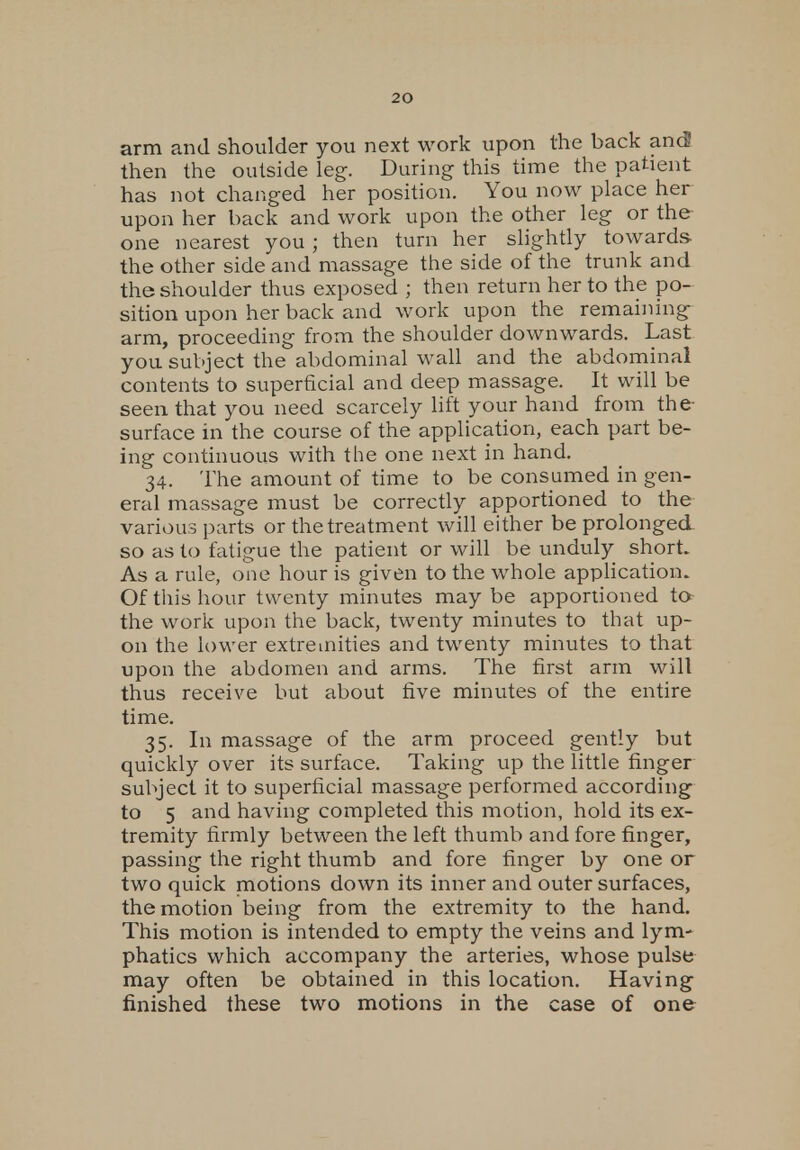 arm and shoulder you next work upon the back and then the outside leg. During this time the patient has not changed her position. You now place her upon her back and work upon the other leg or the one nearest you ; then turn her slightly towards the other side and massage the side of the trunk and the shoulder thus exposed ; then return her to the po- sition upon her back and work upon the remaining arm, proceeding from the shoulder downwards. Last you subject the abdominal wall and the abdominal contents to superficial and deep massage. It will be seen that you need scarcely lift your hand from the- surface in the course of the application, each part be- ing continuous with the one next in hand. 34. The amount of time to be consumed in gen- eral massage must be correctly apportioned to the various parts or the treatment will either be prolonged so as to fatigue the patient or will be unduly short As a rule, one hour is given to the whole application. Of this hour twenty minutes may be apportioned to the work upon the back, twenty minutes to that up- on the lower extremities and twenty minutes to that upon the abdomen and arms. The first arm will thus receive but about five minutes of the entire time. 35. In massage of the arm proceed gently but quickly over its surface. Taking up the little finger subject it to superficial massage performed according to 5 and having completed this motion, hold its ex- tremity firmly between the left thumb and fore finger, passing the right thumb and fore finger by one or two quick motions down its inner and outer surfaces, the motion being from the extremity to the hand. This motion is intended to empty the veins and lym- phatics which accompany the arteries, whose pulse may often be obtained in this location. Having finished these two motions in the case of one