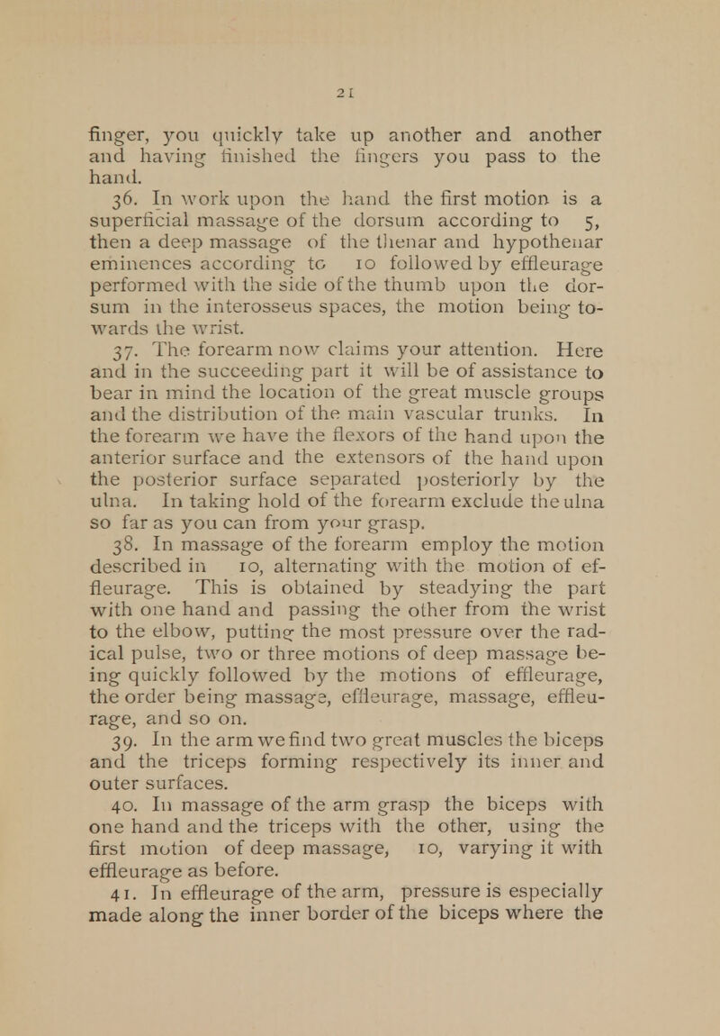 finger, you quickly take up another and another and having finished the fingers you pass to the hand. 36. In work upon the hand the first motion is a superficial massage of the dorsum according to 5, then a deep massage of the thenar and hypothenar eminences according to 10 followed by effleurage performed with the side of the thumb upon the dor- sum in the interosseus spaces, the motion being to- wards ihe wrist. 37. The forearm now claims your attention. Here and in the succeeding part it will be of assistance to bear in mind the location of the great muscle groups and the distribution of the main vascular trunks. In the forearm we have the flexors of the hand upon the anterior surface and the extensors of the hand upon the posterior surface separated posteriorly by the ulna. In taking hold of the forearm exclude the ulna so far as you can from your grasp. 38. In massage of the forearm employ the motion described in 10, alternating with the motion of ef- fleurage. This is obtained by steadying the part with one hand and passing the other from the wrist to the elbow, putting: the most pressure over the rad- ical pulse, two or three motions of deep massage be- ing quickly followed by the motions of effleurage, the order being massage, effleurage, massage, effleu- rage, and so on. 39. In the arm we find two great muscles the biceps and the triceps forming respectively its inner and outer surfaces. 40. In massage of the arm grasp the biceps with one hand and the triceps with the other, using the first motion of deep massage, 10, varying it with effleurage as before. 41. In effleurage of the arm, pressure is especially made along the inner border of the biceps where the