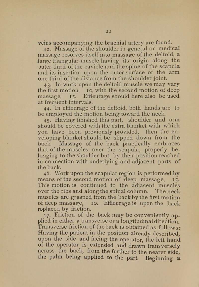 veins accompanying the brachial artery are found. 42. Massage of the shoulder in general or medical massage resolves itself into massage of the deltoid, a large triangular muscle having its origin along the '.mter third of the cavicle and the spine of the scapula and its insertion upon the outer surface ot the arm one-third of the distance from the shoulder joint. 43. In work upon the deltoid muscle we may vary the first motion, 10, with the second motion of deep massage, 15. Effleurage should here also be used at frequent intervals. 44. In effleurage of the deltoid, both hands are to be employed the motion being toward the neck. 45. Having finished this part, shoulder and arm should be covered with the extra blanket with which you have been previously provided, then the en- veloping blanket should be slipped down from the back. Massage of the back practically embraces that of the muscles over the scapula, properly be- longing to the shoulder but, by their position reached in connection with underlying and adjacent parts of the back. 46. Work upon the scapular region is performed by means of the second motion of deep massage, 15. This motion is continued to the adjacent muscles over the ribs and along the spinal column. The neck muscles are grasped from the back by the first motion of deep massage, 10. Effleurage is upon the back replaced by friction. 47. Friction of the back may be conveniently ap- plied in either a transverse or a longitudinal direction. Transverse friction of the back is obtained as follows: Having the patient in the position already described, upon the side and facing the operator, the left hand of the operator is extended and drawn transversely across the back, from the further to the nearer side, the palm being applied to the part. Beginning a