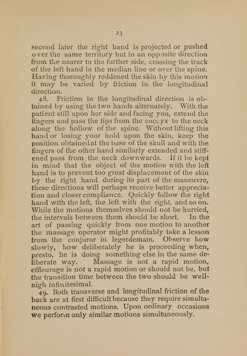 second later the right hand is projected or pushed over the same territory but in an opposite direction from the nearer to the further side, crossing the track of the left hand in the median line or over the spine. Having thoroughly reddened the skin by this motion it may be varied by friction in the longitudinal direction. 48. Friction in the longitudinal direction is ob- tained by using the two hands alternately. With the patient still upon her side and facing you, extend the fingers and pass the tips from the coccyx to the neck along the hollow of the spine. Without lifting this hand or losing your hold upon the skin, keep the position obtained at the base of the skull and with the fingers of the other hand similarly extended and stiff- ened pass from the neck downwards. If it be kept in mind that the object of the motion with the left hand is to prevent too great displacement of the skin by the right hand during its part of the maneuvre, these directions will perhaps receive better apprecia- tion and closer compliance. Quickly follow the right hand with the left, the left with the right, and so on. While the motions themselves should not be hurried, the intervals between them should be short. In the art of passing quickly from one motion to another the massage operator might profitably take a lesson from the conjuror in legerdemain. Observe how slowly, how deliberately he is proceeding when, presto, he is doing something else in the same de- liberate way. Massage is not a rapid motion, effieurage is not a rapid motion or should not be, but the transition time between the two should be well- nigh infinitesimal. 49. Both transverse and longitudinal friction of the back are at first difficult because they require simulta- neous contrasted motions. Upon ordinary occasions we perform only similar motions simultaneously.