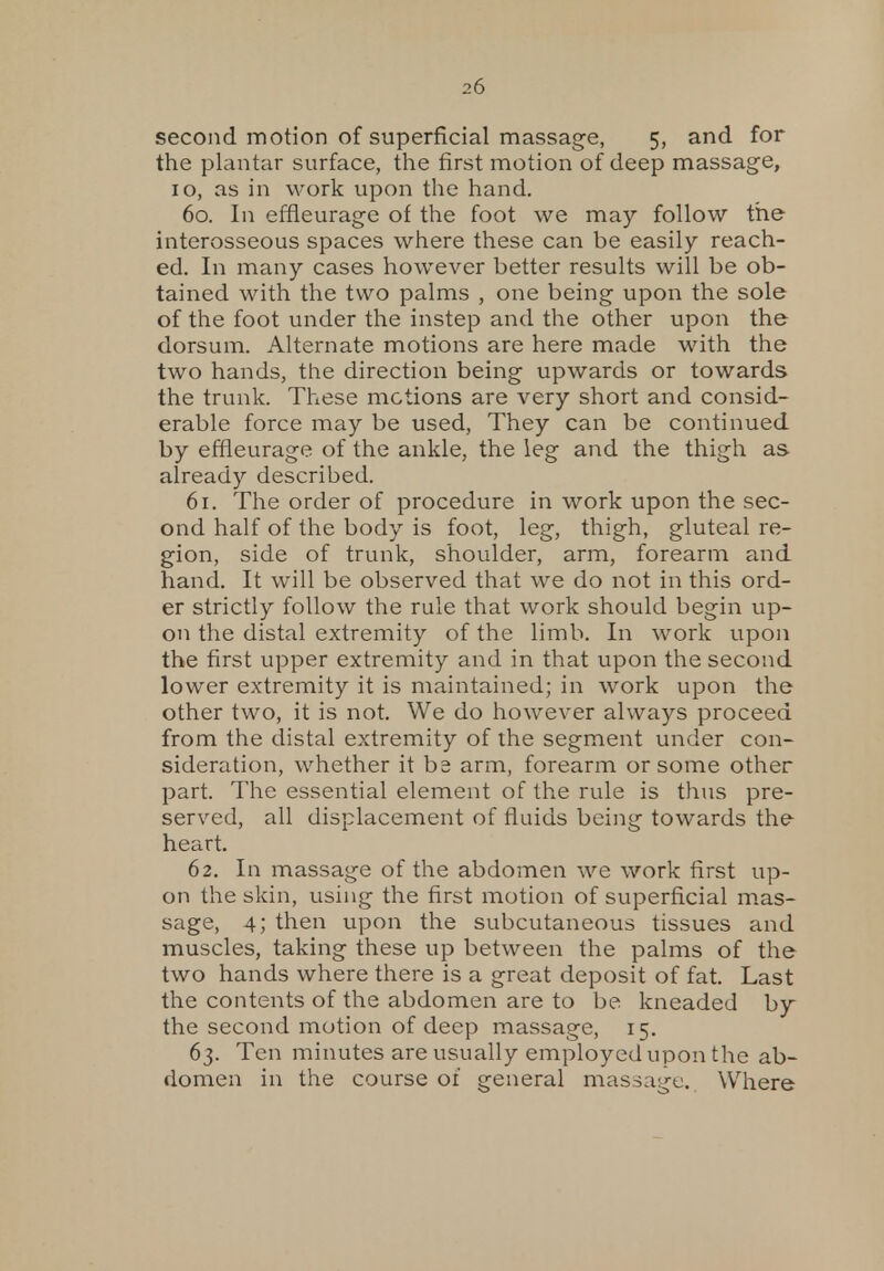 second motion of superficial massage, 5, and for the plantar surface, the first motion of deep massage, 10, as in work upon the hand. 60. In effieurage of the foot we may follow the interosseous spaces where these can be easily reach- ed. In many cases however better results will be ob- tained with the two palms , one being upon the sole of the foot under the instep and the other upon the dorsum. Alternate motions are here made with the two hands, the direction being upwards or towards the trunk. These motions are very short and consid- erable force may be used, They can be continued by effieurage of the ankle, the leg and the thigh as already described. 61. The order of procedure in work upon the sec- ond half of the body is foot, leg, thigh, gluteal re- gion, side of trunk, shoulder, arm, forearm and hand. It will be observed that we do not in this ord- er strictly follow the rule that work should begin up- on the distal extremity of the limb. In work upon the first upper extremity and in that upon the second lower extremity it is maintained; in work upon the other two, it is not. We do however always proceed from the distal extremity of the segment under con- sideration, whether it be arm, forearm or some other part. The essential element of the rule is thus pre- served, all displacement of fluids being towards the heart. 62. In massage of the abdomen we work first up- on the skin, using the first motion of superficial mas- sage, 4; then upon the subcutaneous tissues and muscles, taking these up between the palms of the two hands where there is a great deposit of fat. Last the contents of the abdomen are to be kneaded by the second motion of deep massage, 15. 63. Ten minutes are usually employed upon the ab- domen in the course of general massage. Where