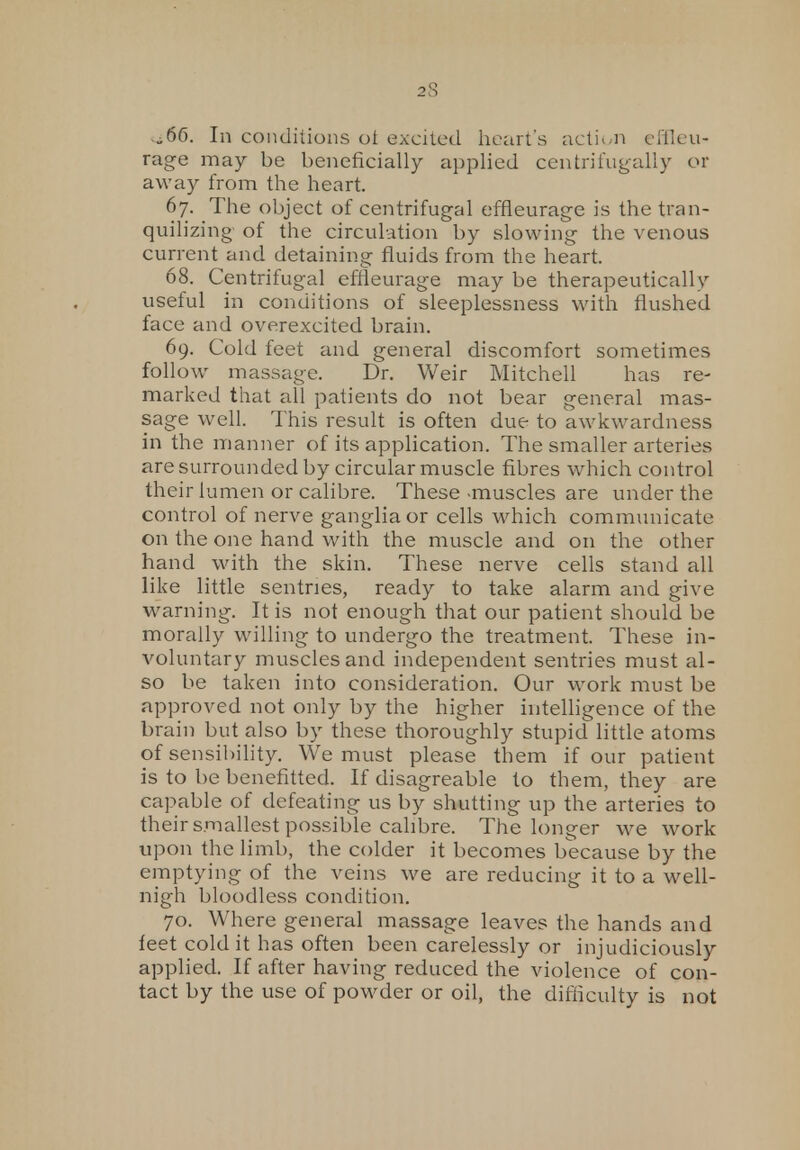 ^66. In conditions ot excited heart's action efileu- rage may be beneficially applied centrifugally or away from the heart. 67. The object of centrifugal effieurage is the tran- quilizing of the circulation by slowing the venous current and detaining fluids from the heart. 68. Centrifugal effieurage may be therapeutically useful in conditions of sleeplessness with flushed face and overexcited brain. 69. Cold feet and general discomfort sometimes follow massage. Dr. Weir Mitchell has re- marked that all patients do not bear general mas- sage well. This result is often due to awkwardness in the manner of its application. The smaller arteries are surrounded by circular muscle fibres which control their lumen or calibre. These -muscles are under the control of nerve ganglia or cells which communicate on the one hand with the muscle and on the other hand with the skin. These nerve cells stand all like little sentries, ready to take alarm and give warning. It is not enough that our patient should be morally willing to undergo the treatment. These in- voluntary muscles and independent sentries must al- so be taken into consideration. Our work must be approved not only by the higher intelligence of the brain but also by these thoroughly stupid little atoms of sensibility. We must please them if our patient is to be benefitted. If disagreable to them, they are capable of defeating us by shutting up the arteries to their smallest possible calibre. The longer we work upon the limb, the colder it becomes because by the emptying of the veins we are reducing it to a well- nigh bloodless condition. 70. Where general massage leaves the hands and feet cold it has often been carelessly or injudiciously applied. If after having reduced the violence of con- tact by the use of powder or oil, the difficulty is not