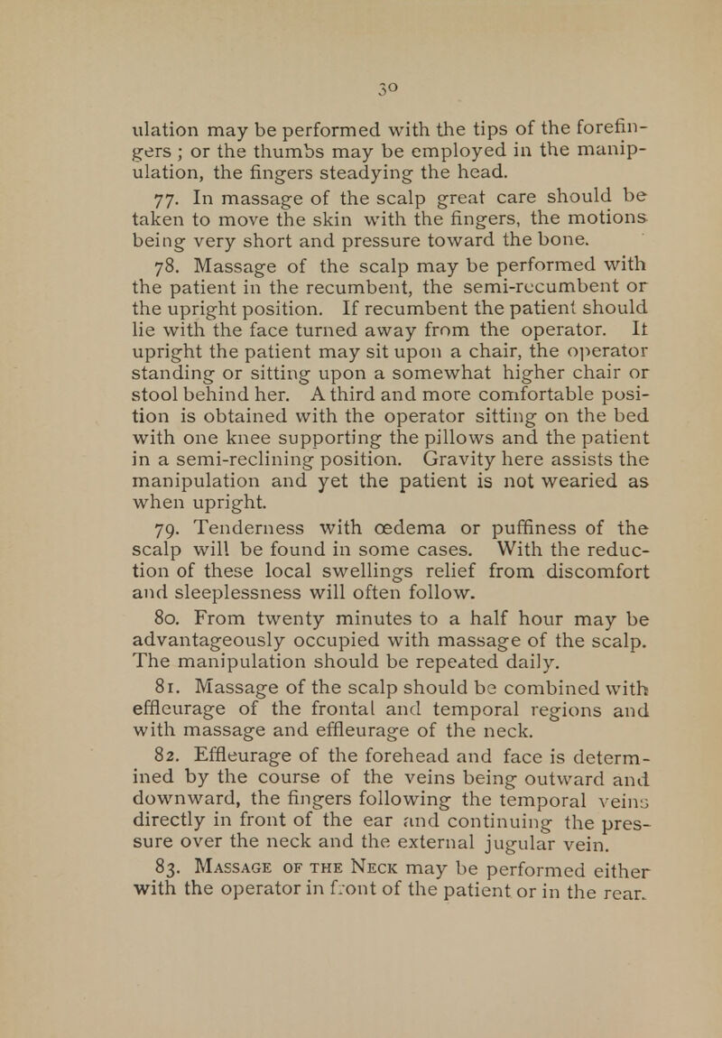 3° ulation may be performed with the tips of the forefin- gers ; or the thumbs may be employed in the manip- ulation, the fingers steadying the head. 77. In massage of the scalp great care should be taken to move the skin with the fingers, the motions being very short and pressure toward the bone. 78. Massage of the scalp may be performed with the patient in the recumbent, the semi-recumbent or the upright position. If recumbent the patient should lie with the face turned away from the operator. It upright the patient may sit upon a chair, the operator standing or sitting upon a somewhat higher chair or stool behind her. A third and more comfortable posi- tion is obtained with the operator sitting on the bed with one knee supporting the pillows and the patient in a semi-reclining position. Gravity here assists the manipulation and yet the patient is not wearied as when upright. 79. Tenderness with oedema or puffiness of the scalp will be found in some cases. With the reduc- tion of these local swellings relief from discomfort and sleeplessness will often follow. 80. From twenty minutes to a half hour may be advantageously occupied with massage of the scalp. The manipulation should be repeated daily. 81. Massage of the scalp should be combined with effieurage of the frontal and temporal regions and with massage and effieurage of the neck. 82. Effieurage of the forehead and face is determ- ined by the course of the veins being outward and downward, the fingers following the temporal veins directly in front of the ear and continuing the pres- sure over the neck and the external jugular vein. 83. Massage of the Neck may be performed either with the operator in front of the patient or in the rear.