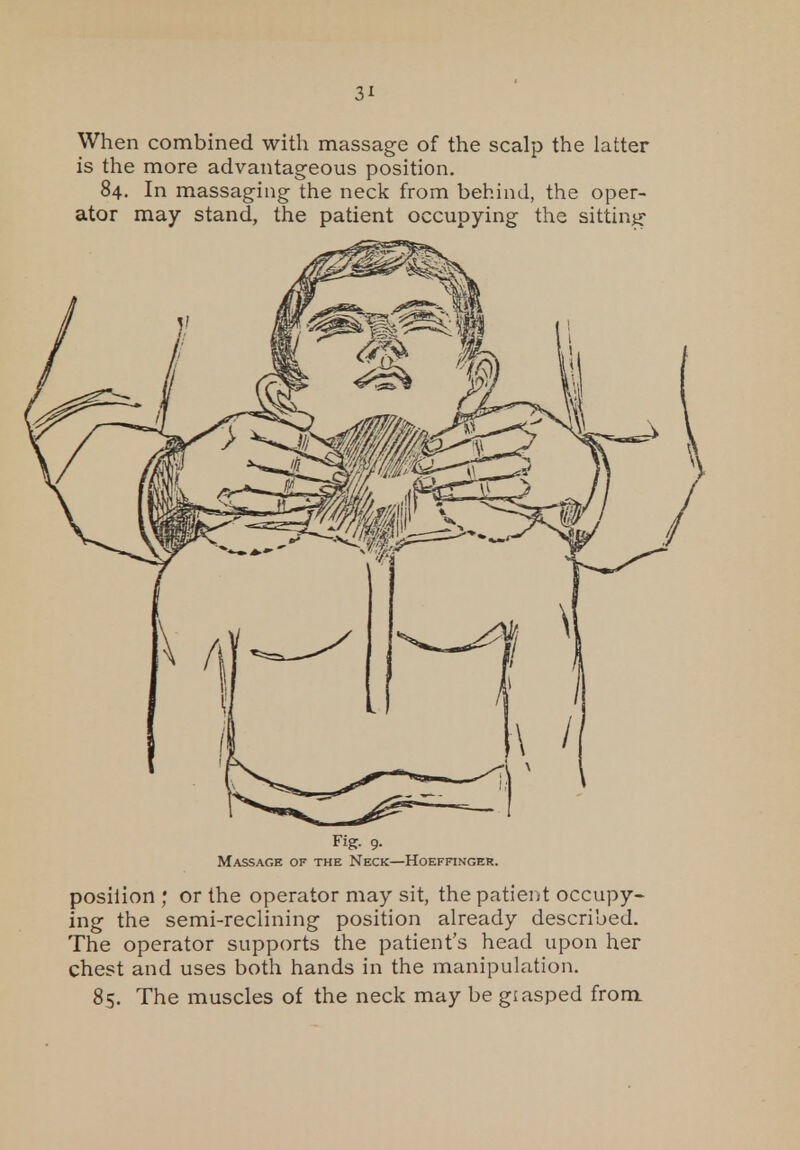 When combined with massage of the scalp the latter is the more advantageous position. 84. In massaging the neck from behind, the oper- ator may stand, the patient occupying the sitting- Fig- 9- Massage of the Neck—Hoeffinger. posilion ; or the operator may sit, the patient occupy- ing the semi-reclining position already described. The operator supports the patient's head upon her chest and uses both hands in the manipulation. 85. The muscles of the neck may be giasped from