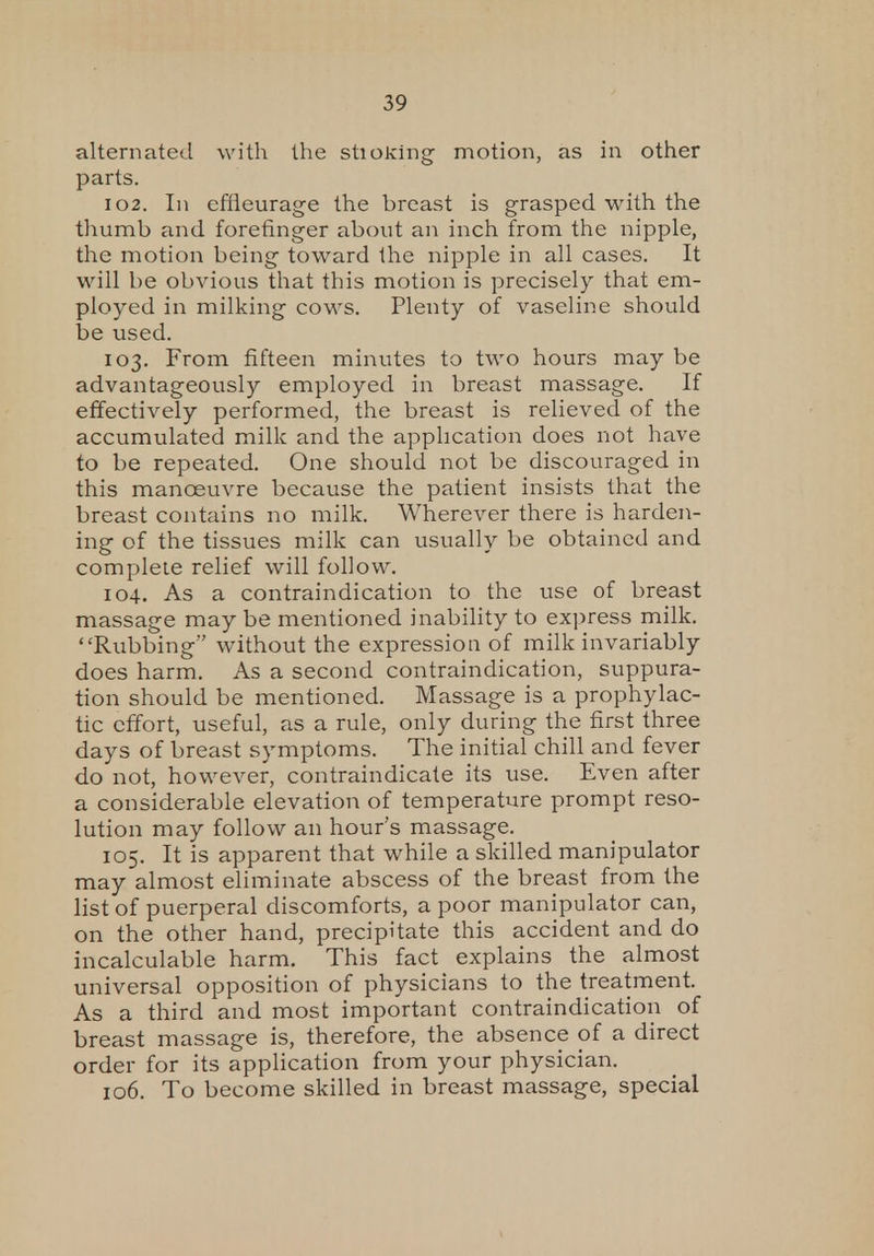 alternated with the shoeing motion, as in other parts. 102. In effieurage the breast is grasped with the thumb and forefinger about an inch from the nipple, the motion being toward the nipple in all cases. It will be obvious that this motion is precisely that em- ployed in milking cows. Plenty of vaseline should be used. 103. From fifteen minutes to two hours may be advantageously employed in breast massage. If effectively performed, the breast is relieved of the accumulated milk and the application does not have to be repeated. One should not be discouraged in this manoeuvre because the patient insists that the breast contains no milk. Wherever there is harden- ing of the tissues milk can usually be obtained and complete relief will follow. 104. As a contraindication to the use of breast massage may be mentioned inability to express milk. Rubbing without the expression of milk invariably does harm. As a second contraindication, suppura- tion should be mentioned. Massage is a prophylac- tic effort, useful, as a rule, only during the first three days of breast symptoms. The initial chill and fever do not, however, contraindicate its use. Even after a considerable elevation of temperature prompt reso- lution may follow an hour's massage. 105. It is apparent that while a skilled manipulator may almost eliminate abscess of the breast from the list of puerperal discomforts, a poor manipulator can, on the other hand, precipitate this accident and do incalculable harm. This fact explains the almost universal opposition of physicians to the treatment. As a third and most important contraindication of breast massage is, therefore, the absence of a direct order for its application from your physician. 106. To become skilled in breast massage, special