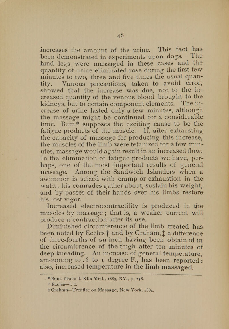 increases the amount of the urine. This fact has been demonstrated in experiments upon dogs. The hind legs were massaged in these cases and the quantity of urine eliminated rose during the first few- minutes to two, three and five times the usual quan- tity. Various precautions, taken to avoid error, showed that the increase was due, not to the in- creased quantity of the venous blood brought to the kidneys, but to certain component elements. The in- crease of urine lasted only a few minutes, although the massage might be continued for a considerable time. Bum* supposes the exciting cause to be the fatigue products of the muscle. If, after exhausting the capacity of massage for producing this increase, the muscles of the limb were tetanized for a few min- utes, massage would again result in an increased flow. In the elimination of fatigue products we have, per- haps, one of the most important results of general massage. Among the Sandwich Islanders when a swimmer is seized with cramp or exhaustion in the water, his comrades gather about, sustain his weight, and by passes of their hands over his limbs restore his lost vigor. Increased electrocontractility is produced in Hie muscles by massage; that is, a weaker current will produce a contraction after its use. Diminished circumference of the limb treated has been noted by Ecclesf and by Graham, | a difference of three-fourths of an inch having been obtained in the circumference of the thigh after ten minutes of deep kneading. An increase of general temperature, amounting to .6 to i degree F., has been reported: also, increased temperature in the limb massaged. - *Bum. Ztschrf. Klin Med., 1889, XV., p. 248. i Eccles—1. c. J Graham—Treatise 0:1 Massage, New York, 1884.