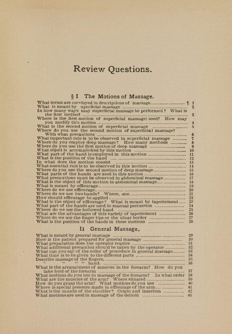 Review Questions. § I The Motions of Massage. What terms are employed in descriptions of massage 1 1 What is meant by uperticial massage 2 In how many ways may superficial massage be performed ? What is the first method 3 Where is the first motion of superficial massugei used? How may you modify this motion 4 What is the second motion of superficial massage 5 Where do you use the second motion of superficial massage? With what precautions 6 What important rule is to be observed in superficial massage 7 Where do you employ deep massage? How many methods 8 Where do you use the first motion of deep massage 9 What object is accomplished by this motion 10 What part of the hand is employed in this motion 11 What is the position of the hand 12 In what does the motion consist 13 What essential rule is to be observed in this motion 14 Wrhere do you use the second motion of deep massage 15 What parts of the hands are used in this motion 18 What precautions must be observed in abdominal massage 17 Wrhat is the object of this motion in abdominal massage 18 What is meant by effleurage 19 Where do we use effleurage 20 Where do we use two hands? Where, one 21 How should effleurage be applied 22 What is the object of effleurage? What i3 meant by tapottement 2? What part of the hands are used in manual percussion 24 Where do we use the hollowed hand 25 What are the advantages of this variety of tapottement 26 Where do we use the finger tips or the ulnar border 27 What is the position of the hands in these motions 28 II General Massage. What is meant by general massage 29 How is the patient prepared for general massage 30 What preparation does the operator require 31 What additional precaution should be taken by the operator 32 What can you say of the order of procedure in general massage 33 What time is to be given to the different parts 34 Describe massage of the fingers 35 hand 36 What is the arrangement of mnscles in the forearm? How do you take hold of the forearm 37 What motions do you use In massage of the forearm? In what order 38 What are the muscles of the ai m? Where situated 39 How do you grasp the arm? What motions do you use 40 Where is special pressure made in effleurage of the arm 41 What is the muscle of the shoulder? Origin and insertion 42