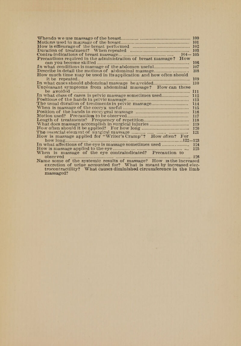 Motions used in massage of the breast 101 How is emeurageof She breast performed 102 Duration of treatment? When repeated 103 Contra-indications of breast massage 104— 105 Precautions required in the administration of breast massage? How can you become skilled 108 In what conditions ia massage of the abdomen useful 107 Describe in detail the motions of abdominal massage 108 How much time may be used in its application and how often should it be repeated 109 In what case} should abdominal massage be avoided 110 Unpieasant symptoms from abdominal massage? How can these be avoided Ill In what class of cases i3 pelvic massage sometimes used 112 Positions of the hands in pelvic massage 113 The usual duration of treatments in pelvic massage 114 When is massage of the coccyx useful 715 Position of the hands in coccygeal massage 116 Motion used? Precaution to be observed 117 Length of treatments? Frequency of repetition 118 What does massage accomplish in surgical injuries 119 Ho.v often should it be applied? For how long 120 Tho ^sintial element of surgical massage 121 How is massage applied for Writer's Cramp? How often? For bow long 122-123 In what affections of the eye is massage sometimes used 124 How is massage applied to the eye 125 When is massage of the eye coutraindicated? Precaution to observed 126 Name some of the systemic results of massage? How is the increased excretion of urine accounted for? What is meant by increased elec- trocontractility? What causes diminished circumference in the limb massaged?