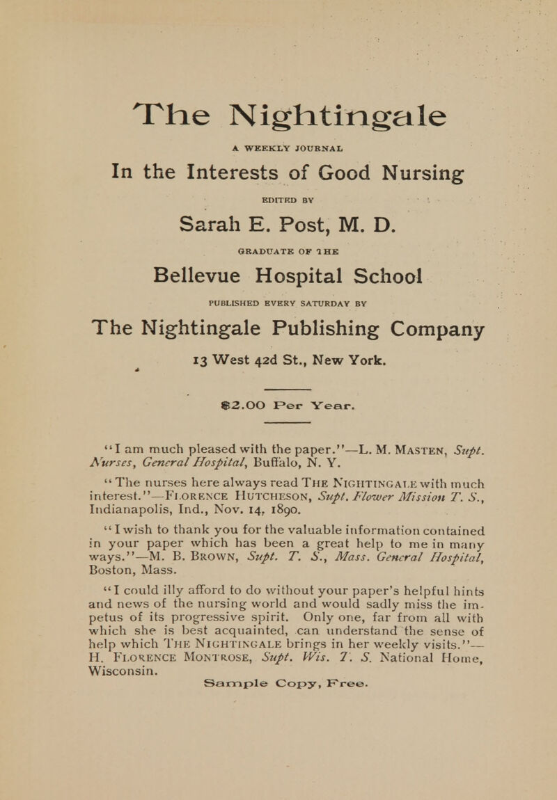 The Nightingale A WEEKLY JOURNAL In the Interests of Good Nursing EDITED BV Sarah E. Post, M. D. GRADUATE OF 1 HE Bellevue Hospital School PUBLISHED EVERY SATURDAY BY The Nightingale Publishing Company 13 West 42d St., New York. B2.00 Per Year. I am much pleased with the paper.—L. M. Masten, Supt. Nurses, General Hospital, Buffalo, N. Y. The nurses here always read The NIGHTINGALE with much interest.—Florence Hutcheson, Supt. Flower Mission T. S., Indianapolis, Ind., Nov. 14, 1890. I wish to thank you for the valuable information contained in your paper which has been a great help to me in many ways.—M. B. Brown, Supt. T. S., Mass. General Hospital, Boston, Mass. I could illy afford to do without your paper's helpful hints and news of the nursing world and would sadly miss the im- petus of its progressive spirit. Only one, far from all with which she is best acquainted, can understand the sense of help which The Nightingale brings in her weekly visits.— H. Florence Montrose, Supt. Wis. 7. S. National Home, Wisconsin. Sample Copy, Free.