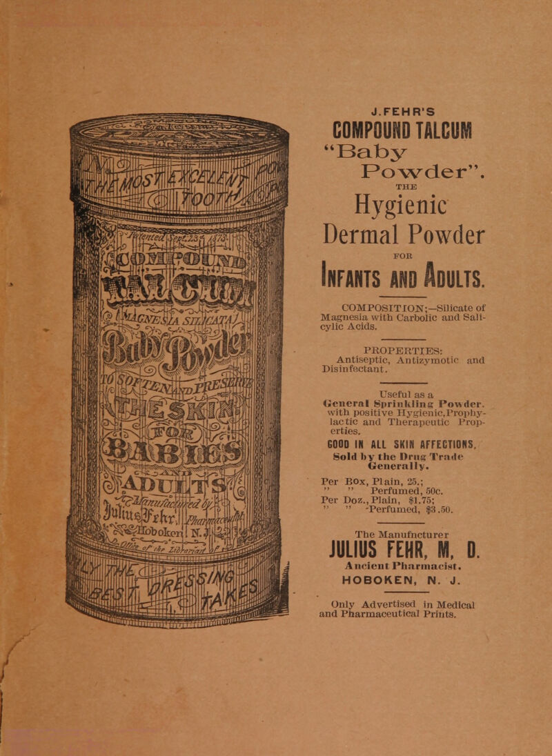 J FEH R'S COMPOUND TALCUM Baby Powder. THE Hygienic Dermal Powder FOR Infants and Adults. COMPOSITION;—Silicate of Magnesia with Carbolic and Sali- cylic Acids. PROPERTIES: Antiseptic, Antizymotic and Disinfectant. Useful as a <iem'rnl Sprinkling Powder. with positive Hyglenic.Prophy- lactic and Therapeutic Prop- erties. GOOD IN ALL SKIN AFFECTIONS, Sold by the Urns Trade Generally. Per Box, Plain, 25.;   Perfumed, 50c. Per Doz., Plain, $1.75;   -Perfumed, $3.50. The Manufacturer JULIUS FEHR, M, D. Ancient Pharmacist. HOBOKEN, N. J. Only Advertised in Medical and Pharmaceutical Prints.
