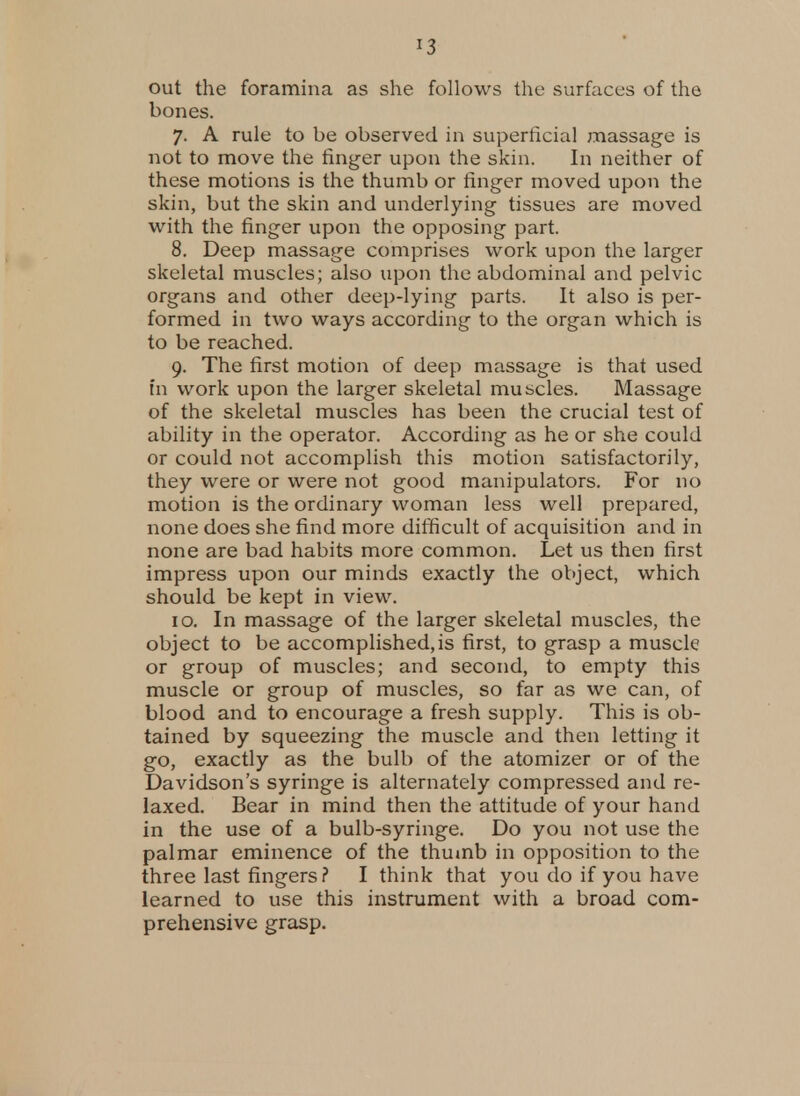 out the foramina as she follows the surfaces of the bones. 7. A rule to be observed in superficial massage is not to move the finger upon the skin. In neither of these motions is the thumb or finger moved upon the skin, but the skin and underlying tissues are moved with the finger upon the opposing part. 8. Deep massage comprises work upon the larger skeletal muscles; also upon the abdominal and pelvic organs and other deep-lying parts. It also is per- formed in two ways according to the organ which is to be reached. 9. The first motion of deep massage is that used in work upon the larger skeletal muscles. Massage of the skeletal muscles has been the crucial test of ability in the operator. According as he or she could or could not accomplish this motion satisfactorily, they were or were not good manipulators. For no motion is the ordinary woman less well prepared, none does she find more difficult of acquisition and in none are bad habits more common. Let us then first impress upon our minds exactly the object, which should be kept in view. 10. In massage of the larger skeletal muscles, the object to be accomplished,is first, to grasp a muscle or group of muscles; and second, to empty this muscle or group of muscles, so far as we can, of blood and to encourage a fresh supply. This is ob- tained by squeezing the muscle and then letting it go, exactly as the bulb of the atomizer or of the Davidson's syringe is alternately compressed and re- laxed. Bear in mind then the attitude of your hand in the use of a bulb-syringe. Do you not use the palmar eminence of the thumb in opposition to the three last fingers ? I think that you do if you have learned to use this instrument with a broad com- prehensive grasp.