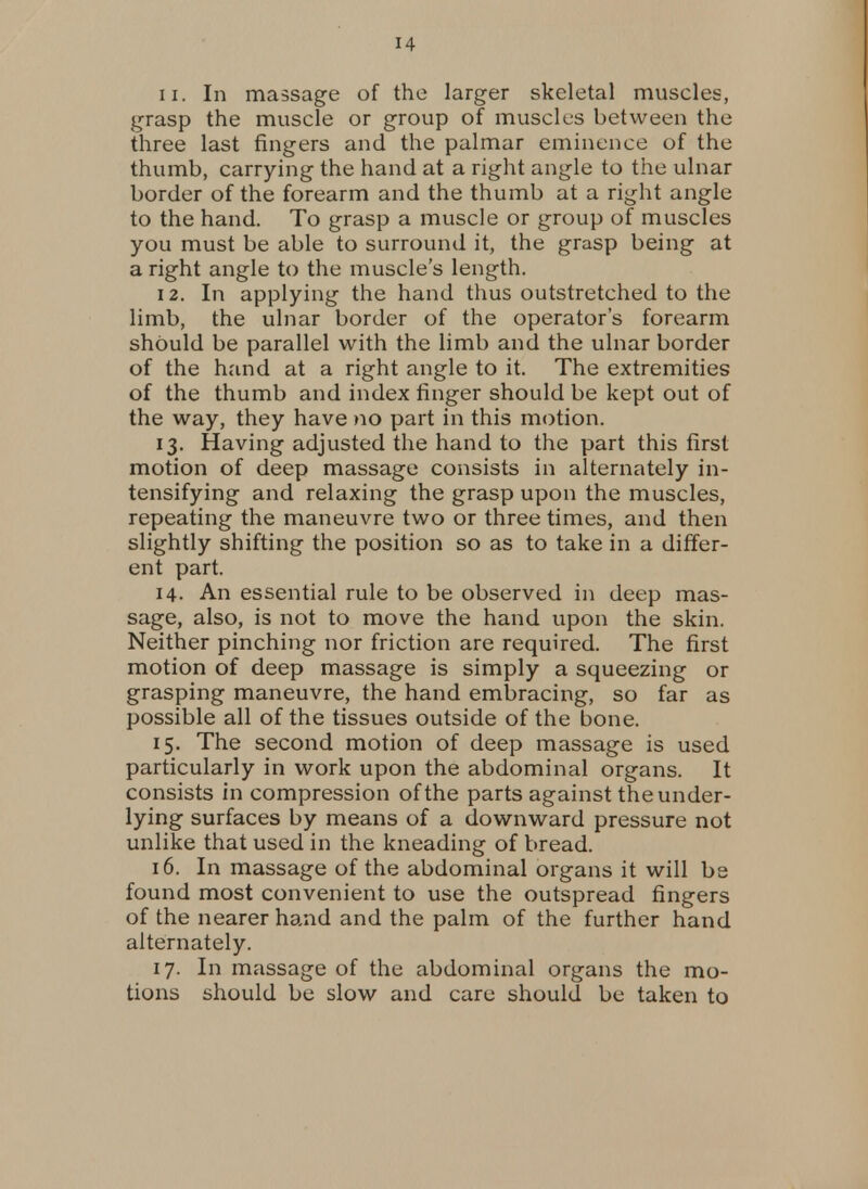 11. In massage of the larger skeletal muscles, grasp the muscle or group of muscles between the three last fingers and the palmar eminence of the thumb, carrying the hand at a right angle to the ulnar border of the forearm and the thumb at a right angle to the hand. To grasp a muscle or group of muscles you must be able to surround it, the grasp being at a right angle to the muscle's length. 12. In applying the hand thus outstretched to the limb, the ulnar border of the operator's forearm should be parallel with the limb and the ulnar border of the hand at a right angle to it. The extremities of the thumb and index finger should be kept out of the way, they have no part in this motion. 13. Having adjusted the hand to the part this first motion of deep massage consists in alternately in- tensifying and relaxing the grasp upon the muscles, repeating the maneuvre two or three times, and then slightly shifting the position so as to take in a differ- ent part. 14- An essential rule to be observed in deep mas- sage, also, is not to move the hand upon the skin. Neither pinching nor friction are required. The first motion of deep massage is simply a squeezing or grasping maneuvre, the hand embracing, so far as possible all of the tissues outside of the bone. 15. The second motion of deep massage is used particularly in work upon the abdominal organs. It consists in compression of the parts against the under- lying surfaces by means of a downward pressure not unlike that used in the kneading of bread. 16. In massage of the abdominal organs it will be found most convenient to use the outspread fingers of the nearer hand and the palm of the further hand alternately. 17. In massage of the abdominal organs the mo- tions should be slow and care should be taken to
