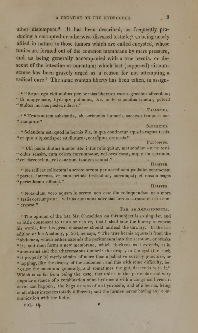 other distempers.d It has been described, as frequently pro- ducing a corrupted or otherwise diseased testicle;*5 as being nearly allied in nature to those tumors which are called encysted, whose tunics are formed out of the common membrane by mere pressure, and as being generally accompanied with a true hernia, or de- scent of the intestine or omentum; which last (supposed) circum- stance has been gravely urged as a reason for not attempting a radical cure/ The same wanton liberty has been taken, in assign- *  Sacpe ego vidi multos per hernias liberatos esse a gravibus affectibus ; ab empyemate, hydrope pulmonis, &.c. unde si penitus sanetur, poterit  multos morbos postea inferre. Fallopius. e  Testis autem substantia, ab acrimonia humoris, successa tempoiis cor-  rumpitur. SclIEN'KlUS.  Sciendum est, quod in hernia ilia, in qua continetur aqua in vagina testis,  et quae aliquantisper sit diuturna, corruptus est testis. Fallopius.  Ubi paulo diutius humor iste intus relinquitur, metuendum est ne testi-  cuius sensim, cum eolem corrumpalur, vel occalescat, atque ita scirrhum, vel farcocelen, vel cancrum tandem sentiat. IIeister.  Ne scilicet collectum in scroto scrum per acredinem paulalim contractain partes, internas, et cum primis testiculum, corrumpat; et noxam magis periculosam efficiet. IIeister. Notandum vero aquam in scroto non esse diu relinquendam ne a mora  testis corrumpatur ; vel una cum aqua adveniat hernia carnoso et caro con-  crescat. Fab. ab Aq.uapkndf.nte. f The opinion of the late Mr. Cheselden on this subject is so singular, and so little consonant to truth or nature, that I shall take the liberty to repeat his words, lest his great character should mislead the unwary. In the last edition of his Anatomy, p. 264, he says,  The true hernia aquosa is from the abdomen, which either extends the peritoneum into the scrotum, or breaks  it; and then forms a new membrane, which thickens as it extends, as in  aneurisms and the atheromatous tumors': the dropsy in the cyst (for such •< it properly is) rarely admits of more than a palliative cure by puncture, or  tapping, like the dropsy of the abdomen ; and this with some difficulty, be- cause the omentum generally, and sometimes the gut, descends with it.'5 Which is so far from being the case, that unless in the particular and very singular instance of a combination of an hydrocele with a congenial hernia it never can happen; the bags or sacs of an hydrocele, and of a hernia, being in all other instances totally different; and the former never having any com- munication with the belly. VOL. l\ *
